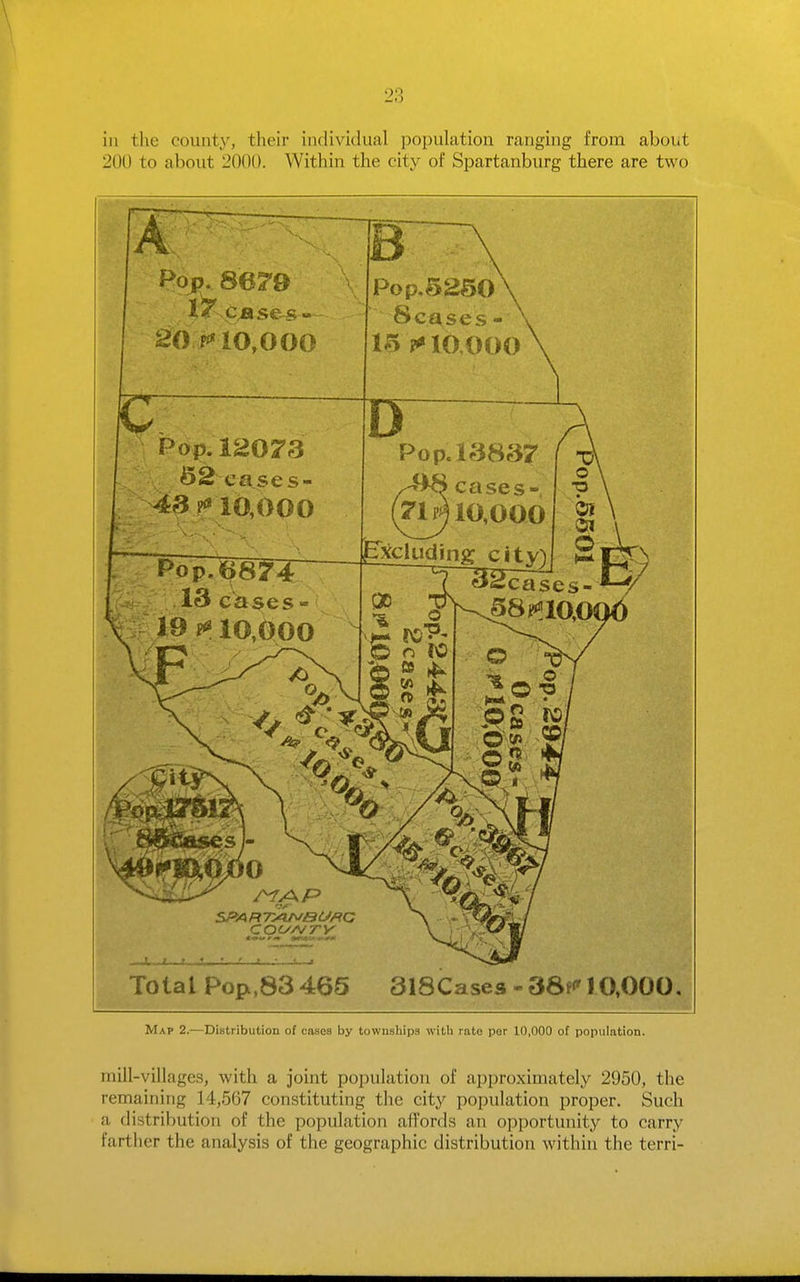 ill the county, their individual population ranging from about 200 to about 2000. Within the city of Spartanburg there are two A B Poj>. 862e \ 20 10,000 Pop,ld073 6S cases- 10,000 Pop.52S0 Senses - ?«»10 000 cases- 71^10,000 jExcluding ci SPA R Ty^BCJ/^C COiyA/ry .4. t .r .iV„ t—:—L Total Po{x,83465 3l8Cases-38f<'10.000, Map 2.—Distribution of cases by townships with rate per 10,000 of population. mill-villages, with a joint population of approximately 2950, the remaining 14,567 constituting the city population proper. Such a distribution of the population affords an opportunity to carry farther the analysis of the geographic distribution within the terri-