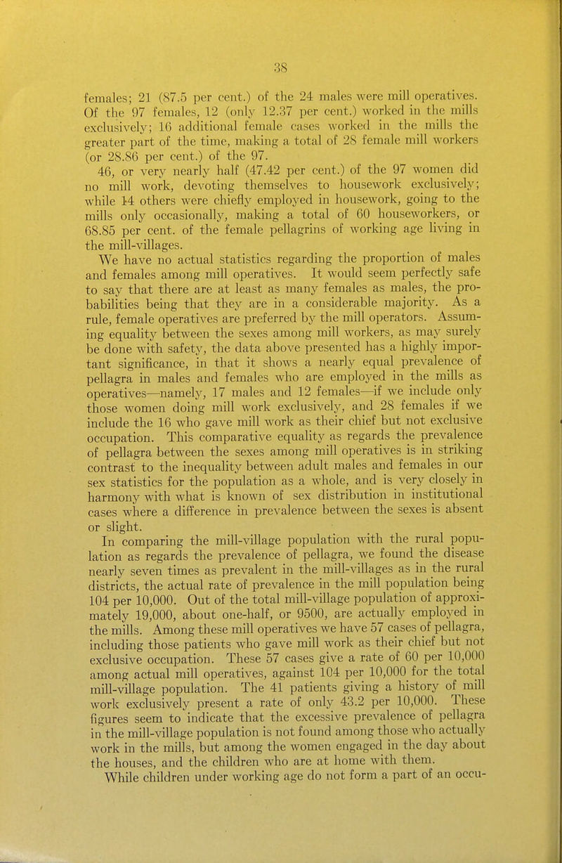 fenicales; 21 (87.5 per cent.) of the 24 males were mill operatives. Of the 97 females, 12 (only 12.37 per cent.) worked in the mills exclusively; 16 additional female cases worked in the mills the greater part of the time, making a total of 28 female mill workers (or 28.86 per cent.) of the 97. 46, or very nearly half (47.42 per cent.) of the 97 women did no mill work, devoting themselves to housework exclusively; while 14 others were chiefly employed in housework, going to the mills only occasionally, making a total of 60 houseworkers, or 68.85 per cent, of the female pellagrins of working age living in the mill-villages. We have no actual statistics regarding the proportion of males and females among mill operatives. It would seem perfectly safe to say that there are at least as many females as males, the pro- babilities being that they are in a considerable majority. As a rule, female operatives are preferred by the mill operators. Assum- ing equality between the sexes among mill workers, as may surely be done with safety, the data above presented has a highly impor- tant significance, in that it shows a nearly equal prevalence of pellagra in males and females who are employed in the mills as operatives—namely, 17 males and 12 females—if we include_ only those women doing mill work exclusively, and 28 females if we include the 16 who gave mill work as their chief but not exclusive occupation. This comparative equality as regards the prevalence of pellagra between the sexes among mill operatives is in striking contrast to the inequality between adult males and females in our sex statistics for the population as a whole, and is very closely in harmony with what is known of sex distribution in institutional cases where a difference in prevalence between the sexes is absent or slight. In comparing the mill-village population with the rural popu- lation as regards the prevalence of pellagra, we found the disease nearly seven times as prevalent in the mill-villages as in the rural districts, the actual rate of prevalence in the mill population being 104 per 10,000. Out of the total mill-village population of approxi- mately 19,000, about one-half, or 9500, are actually employed in the mills. Among these mill operatives we have 57 cases of pellagra, including those patients who gave mill work as their chief but not exclusive occupation. These 57 cases give a rate of 60 per 10,000 among actual mill operatives, against 104 per 10,000_ for the total mill-village population. The 41 patients giving a history of mill work exclusively present a rate of only 43.2 per 10,000. These figures seem to indicate that the excessive prevalence of pellagra in the mill-village population is not found among those who actually work in the mills, but among the women engaged in the day about the houses, and the children who are at home with them. While children under working age do not form a part of an occu-