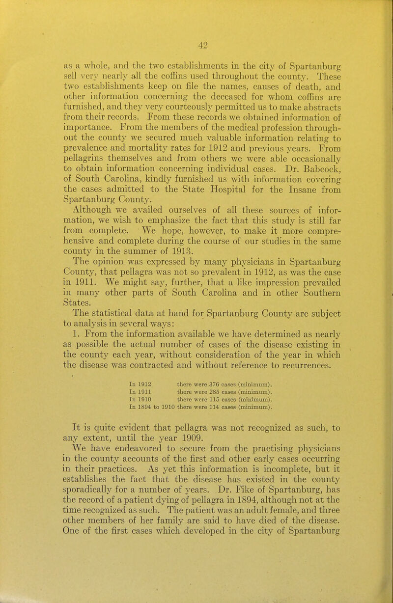 as a whole, and the two establishments in the city of Spartanburg sell very nearly all the coffins used throughout the county. These two establishments keep on file the names, causes of death, and other information concerning the deceased for whom coffins are furnished, and they very courteously permitted us to make abstracts from their records. From these records we obtained information of importance. From the members of the medical profession through- out the county we secured much valuable information relating to prevalence and mortality rates for 1912 and previous years. From pellagrins themselves and from others we were able occasionally to obtain information concerning individual cases. Dr. Babcock, of South Carolina, kindly furnished us with information covering the cases admitted to the State Hospital for the Insane from Spartanburg County. Although we availed ourselves of all these sources of infor- mation, we wish to emphasize the fact that this study is still far from complete. We hope, however, to make it more compre- hensive and complete during the course of our studies in the same county in the summer of 1913. The opinion was expressed by many physicians in Spartanburg County, that pellagra was not so prevalent in 1912, as was the case in 1911. We might say, further, that a like impression prevailed in many other parts of South Carolina and in other Southern States. The statistical data at hand for Spartanburg County are subject to analysis in several ways: 1. From the information available we have determined as nearly as possible the actual number of cases of the disease existing in the county each year, without consideration of the year in which the disease was contracted and without reference to recurrences. I In 1912 there were 376 cases (minimum). In 1911 there were 285 cases (minimum). In 1910 there were 115 cases (minimum). In 1894 to 1910 there were 114 cases (minimum). It is quite evident that pellagra was not recognized as such, to any extent, until the year 1909. We have endeavored to secure from the practising physicians in the county accounts of the first and other early cases occurring in their practices. As yet this information is incomplete, but it establishes the fact that the disease has existed in the county sporadically for a number of years. Dr. Fike of Spartanburg, has the record of a patient dying of pellagra in 1894, although not at the time recognized as such. The patient was an adult female, and three other members of her family are said to have died of the disease. One of the first cases which developed in the city of Spartanburg
