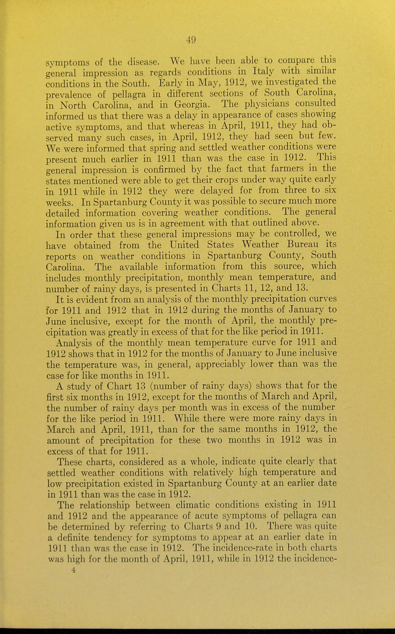 symptoms of the disease. We have been able to compare this general impression as regards conditions in Italy with similar conditions in the South. Early in May, 1912, we investigated the prevalence of pellagra in different sections of South Carolina, in North Carolina, and in Georgia. The physicians consulted informed us that there was a delay in appearance of cases showing active symptoms, and that whereas in April, 1911, they had ob- served many such cases, in April, 1912, they had seen but few. We were informed that spring and settled weather conditions were present much earlier in 1911 than was the case in 1912. _ This general impression is confirmed by the fact that farmers in the states mentioned were able to get their crops under way quite early in 1911 while in 1912 they were delayed for from three to six weeks. In Spartanburg County it was possible to secure much more detailed information covering weather conditions. The general information given us is in agreement with that outlined above. In order that these general impressions may be controlled, we have obtained from the United States Weather Bureau its reports on weather conditions in Spartanburg County, South CaroUna. The available information from this source, which includes monthly precipitation, monthly mean temperature, and number of rainy days, is presented in Charts 11, 12, and 13. It is evident from an analysis of the monthly precipitation curves for 1911 and 1912 that in 1912 during the months of January to June inclusive, except for the month of April, the monthly pre- cipitation was greatly in excess of that for the like period in 1911. Analysis of the monthly mean temperature curve for 1911 and 1912 shows that in 1912 for the months of January to June inclusive the temperature was, in general, appreciably lower than was the case for like months in 1911. A study of Chart 13 (number of rainy days) shows that for the first six months in 1912, except for the months of March and April, the number of rainy days per month was in excess of the number for the like period in 1911. While there were more rainy days in March and April, 1911, than for the same months in 1912, the amount of precipitation for these two months in 1912 was in excess of that for 1911. These charts, considered as a whole, indicate quite clearly that settled weather conditions with relatively high temperature and low precipitation existed in Spartanburg County at an earlier date in 1911 than was the case in 1912. The relationship between climatic conditions existing in 1911 and 1912 and the appearance of acute symptoms of pellagra can be determined by referring to Charts 9 and 10. There was quite a definite tendency for symptoms to appear at an earlier date in 1911 than was the case in 1912. The incidence-rate in both charts was high for the month of April, 1911, while in 1912 the incidence- 4