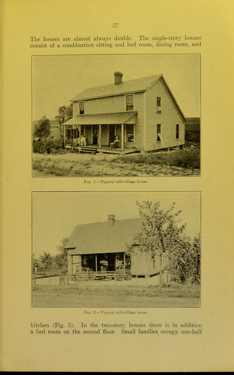 The houses are almost always double. The single-story houses consist of a combination sitting and bed room, dining room, and Fig. 1.—Typical mill-village house. Fici. 2—Typical iiiill-villago liou.sc kitchen (Fig. 5). In the two-story houses there is in addition a bed room on the second floor. Small families occupy one-half