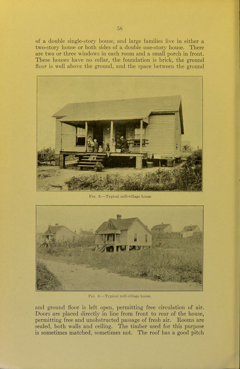 of a double single-story house, and large families live in either a two-story house or both sides of a double one-story house. There are two or three windows in each room and a small porch in front. These houses have no cellar, the foundation is brick, the ground floor is well above the ground, and the space between the ground Fig. -i.—Typical mill-village house Fig. 4.—Tj'pical mill-village house. and ground floor is left open, permitting free circulation of air. Doors are placed directly in line from front to rear of the house, permitting free and unobstructed passage of fresh air. Rooms are sealed, both walls and ceiling. The timber used for this purpose is sometimes matched, sometimes not. The roof has a good pitch