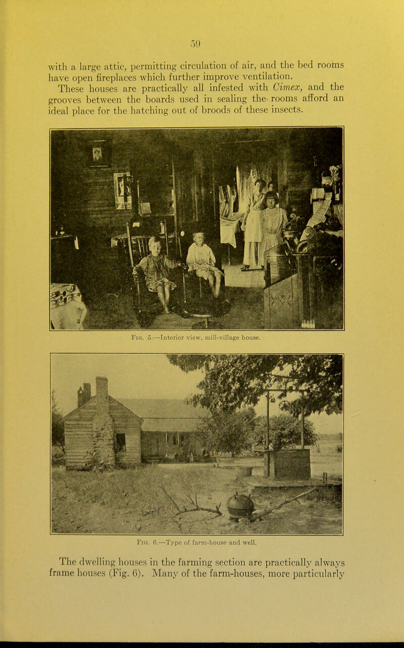 59 with a large attic, permitting circulation of air, and the bed rooms have open fireplaces which further improve ventilation. These houses are practically all infested with Cimex, and the grooves between the boards used in sealing the^ rooms afford an ideal place for the hatching out of broods of these insects. Fig. 5.—Interior view, mill-village house. Fig. G.—Typo of farni-liou.sp and well. The dwelling houses in the farming section are practically always