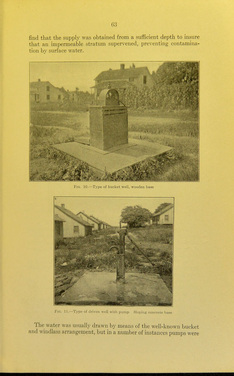 find that the supply was obtained from a sufficient depth to insure that an impermeable stratum supervened, preventing contamina- tion by surface water. Fig. 10.—Type of bucket well, wooden base Via. 11.—Typo of driven well wilh pump Slopintr (•oiicioi.e liase The water was usually drawn by means of the well-known bucket and windlass arrangement, but in a number of instances pumps were