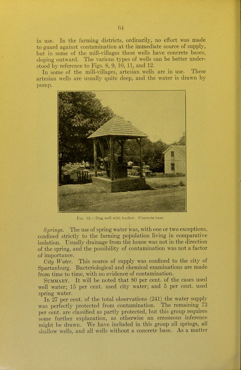 G4 in use. In the farming districts, ordinarily, no effort was made to guard against contamination at the immediate source of supply, but in some of the mill-villages these wells have concrete bases, sloping outward. The various types of wells can be better under- stood by reference to Figs. 8, 9, 10, 11, and 12. In some of the mill-villages, artesian wells are in use. These artesian wells are usually quite deep, and the water is drawn by pump. Fig. 12.—Dug well with bucket. Concrete base. Springs. The use of spring water was, with one or two exceptions, confined strictly to the farming population living in comparative isolation. Usually drainage from the house was not in the direction of the spring, and the possibility of contamination was not a factor of importance. City Water. This source of supply was confined to the city of Spartanburg. Bacteriological and chemical examinations are made from time to time, with no evidence of contamination. Summary. It will be noted that 80 per cent, of the cases used well water; 15 per cent, used city water; and 5 per cent, used spring water. In 27 per cent, of the total observations (241) the water supply was perfectly protected from contamination. The remaining 73 per cent, are classified as partly protected, but this group requires some further explanation, as otherwise an erroneous inference might be drawn. We have included in this group all springs, all shallow wells, and all wells without a concrete base. As a matter