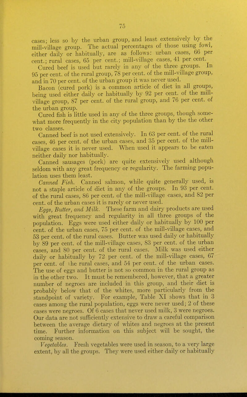 cases; less so by the urban group, and least extensively by the mill-village group. The actual percentages of those using fowl, either daily or habitually, are as follows: urban cases, 66 per cent.; rural cases, 65 per cent.; mill-village cases, 41 per cent. Cured beef is used but rarely in any of the three groups. In 95 per cent, of the rural group, 78 per cent, of the mill-village group, and in 70 per cent, of the urban group it was never used. Bacon (cured pork) is a common article of diet in all groups, being used either daily or habitually by 92 per cent, of the mill- village group, 87 per cent, of the rural group, and 76 per cent, of the urban group. Cured fish is little used in any of the three groups, though some- what more frequently in the city population than by the the other two classes. Canned beef is not used extensively. In 63 per cent, of the rural cases, 46 per cent, of the urban cases, and 35 per cent, of the mill- village cases it is never used. When used it appears to be eaten neither daily nor habitually. Canned sausages (pork) are quite extensively used although seldom with any great frequency or regularity. The farming popu- lation uses them least. Canned Fish. Canned salmon, while quite generally used, is not a staple article of diet in any of the groups. In 93 per cent, of the rural cases, 86 per cent, of the mill-village cases, and 82 per cent, of the urban cases it is rarely or never used. Eggs, Butter, and Milk. These farm and dairy products are used with great frequency and regularity in all three groups of the population. Eggs were used either daily or habitually by 100 per cent, of the urban cases, 75 per cent, of the mill-village cases, and 53 per cent, of the rural cases. Butter was used daily or habitually by 89 per cent, of the mill-village cases, 83 per cent, of the urban cases, and 80 per cent, of the rural cases. Milk was used either daily or habitually by 72 per cent, of the mill-village cases, 67 per cent, of ihe rural cases, and 54 per cent, of the urban cases. The use of eggs and butter is not so common in the rural group as in the other two. It must be remembered, however, that a greater number of negroes are included in this group, and their diet is probably below that of the whites, more particularly from the standpoint of variety. For example, Table XI shows that in 3 cases among the rural population, eggs were never used; 2 of these cases were negroes. Of 6 cases that never used milk, 3 were negroes. Our data are not suflSciently extensive to draw a careful comparison between the average dietary of whites and negroes at the present time. Further information on tliis subject will be sought, the coming season. Vegetables. Fresh vegetables were used in season, to a very large extent, by all the groups. They were used either daily or habitually