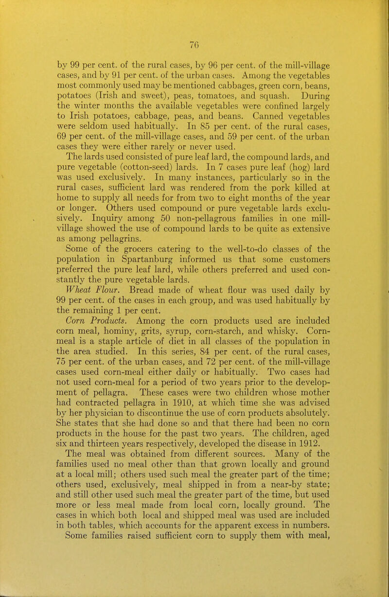 70 by 99 per cent, of the rural cases, by 96 per cent, of the mill-village cases, and by 91 per cent, of the urban cases. Among the vegetables most commonly used may be mentioned cabbages, green corn, beans, potatoes (Irish and sweet), peas, tomatoes, and squash. During the winter months the available vegetables were confined largely to Irish potatoes, cabbage, peas, and beans. Canned vegetables were seldom used habitually. In 85 per cent, of the rural cases, 69 per cent, of the mill-village cases, and 59 per cent, of the urban cases they were either rarely or never used. The lards used consisted of pure leaf lard, the compound lards, and pure vegetable (cotton-seed) lards. In 7 cases pure leaf (hog) lard was used exclusively. In many instances, particularly so in the rural cases, sufficient lard was rendered from the pork killed at home to supply all needs for from two to eight months of the year or longer. Others used compound or pure vegetable lards exclu- sively. Inquiry among 50 non-pellagrous families in one mill- village showed the use of compound lards to be quite as extensive as among pellagrins. Some of the grocers catering to the well-to-do classes of the population in Spartanburg informed us that some customers preferred the pure leaf lard, while others preferred and used con- stantly the pure vegetable lards. Wheat Flour. Bread made of wheat flour was used daily by 99 per cent, of the cases in each group, and was used habitually by the remaining 1 per cent. Corn Products. Among the corn products used are included corn meal, hominy, grits, syrup, corn-starch, and whisky. Corn- meal is a staple article of diet in all classes of the population in the area studied. In this series, 84 per cent, of the rural cases, 75 per cent, of the urban cases, and 72 per cent, of the mill-village cases used corn-meal either daily or habitually. Two cases had not used corn-meal for a period of two years prior to the develop- ment of pellagra. These cases were two children whose mother had contracted pellagra in 1910, at which time she was advised by her physician to discontinue the use of corn products absolutely. She states that she had done so and that there had been no corn products in the house for the past two years. The children, aged six and thirteen years respectively, developed the disease in 1912. The meal was obtained from different sources. Many of the families used no meal other than that grown locally and ground at a local mill; others used such meal the greater part of the time; others used, exclusively, meal shipped in from a near-by state; and still other used such meal the greater part of the time, but used more or less meal made from local corn, locally ground. The cases in which both local and shipped meal was used are included in both tables, which accounts for the apparent excess in numbers. Some families raised sufficient corn to supply them with meal,