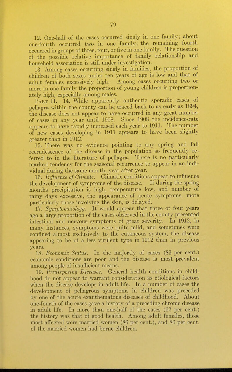 12. One-half of the cases occurred singly in one family; about one-fourth occurred two in one family; the remaining fourth occurred in groups of three, four, or five in one family. The question of the possible relative importance of farnily relationship and household association is still under investigation. 13. Among cases occurring singly in famihes, the proportion of children of both sexes under ten years of age is low and that of adult females excessively high. Among cases occurring two or more in one family the proportion of young children is proportion- ately high, especially among males. Part II. 14. While apparently authentic sporadic cases of pellagra within the county can be traced back to as early as 1894, the disease does not appear to have occurred in any great number of cases in any year until 1908. Since 1908 the incidence-rate appears to have rapidly increased each year to 1911. The number of new cases developing in 1911 appears to have been sUghtly greater than in 1912. 15. There was no evidence pointing to any spring and fall recrudescence of the disease in the population so frequently re- ferred to in the literature of pellagra. There is no particularly marked tendency for the seasonal recurrence to appear in an indi- vidual during the same month, year after year. 16. Influence of Climate. Climatic conditions appear to influence the development of symptoms of the disease. If during the spring months precipitation is high, temperature low, and number of rainy days excessive, the appearance of acute symptoms, more particularly those involving the skin, is delayed. 17. Symptomatology. It would appear that three or four years ago a large proportion of the cases observed in the county presented intestinal and nervous symptoms of great severity. In 1912, in many, instances, symptoms were quite mild, and sometimes were confined almost exclusively to the cutaneous system, the disease appearing to be of a less virulent type in 1912 than in previous years. 18. Economic Status. In the majortiy of cases (83 per cent.) economic conditions are poor and the disease is most prevalent among people of insufficient means. 19. Predisposing Diseases. General health conditions in child- hood do not appear to warrant consideration as etiological factors when the disease develops in adult life. In a number of cases the development of pellagrous symptoms in children was preceded by one of the acute exanthematous diseases of childhood. About one-fourth of the cases gave a history of a preceding chronic disease in adult life. In more than one-half of the cases (62 per cent.) the history was that of good health. Among adult females, those most affected were married women (86 per cent.), and 86 per cent, of the married women had borne children.