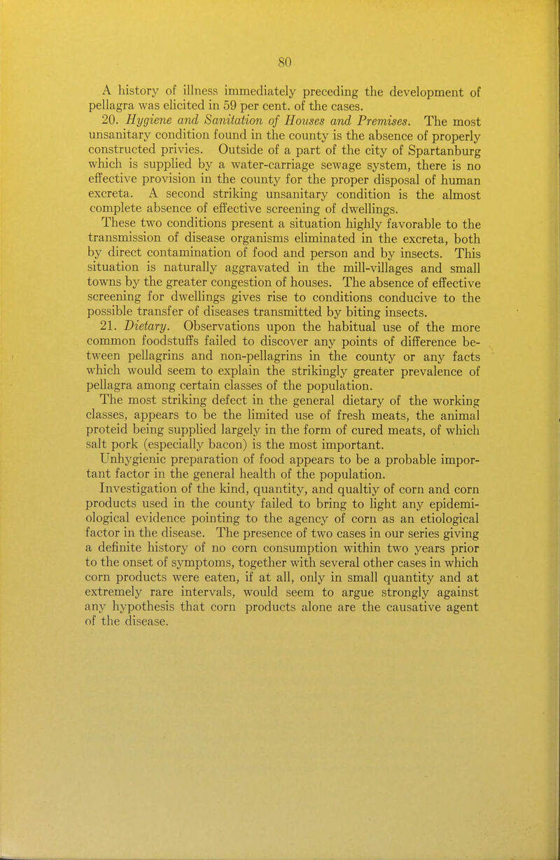 A history of illness immediately preceding the development of pellagra was elicited in 59 per cent, of the cases. 20. Hygiene and Sanitation of Houses and Premises. The most unsanitary condition found in the county is the absence of properly constructed privies. Outside of a part of the city of Spartanburg which is supplied by a water-carriage sewage system, there is no effective provision in the county for the proper disposal of human excreta. A second striking unsanitary condition is the almost complete absence of effective screening of dwellings. These two conditions present a situation highly favorable to the transmission of disease organisms eliminated in the excreta, both by direct contamination of food and person and by insects. This situation is naturally aggravated in the mill-villages and small towns by the greater congestion of houses. The absence of effective screening for dwellings gives rise to conditions conducive to the possible transfer of diseases transmitted by biting insects. 21. Dietary. Observations upon the habitual use of the more common foodstuffs failed to discover any points of difference be- tween pellagrins and non-pellagrins in the county or any facts which would seem to explain the strikingly greater prevalence of pellagra among certain classes of the population. The most striking defect in the general dietary of the working classes, appears to be the limited use of fresh meats, the animal proteid being suppHed largely in the form of cured meats, of which salt pork (especially bacon) is the most important. Unhygienic preparation of food appears to be a probable impor- tant factor in the general health of the population. Investigation of the kind, quantity, and qualtiy of corn and corn products used in the county failed to bring to light any epidemi- ological evidence pointing to the agency of corn as an etiological factor in the disease. The presence of two cases in our series giving a definite history of no corn consumption within two years prior to the onset of symptoms, together with several other cases in which corn products were eaten, if at all, only in small quantity and at extremely rare intervals, would seem to argue strongly against any hypothesis that corn products alone are the causative agent of the disease.