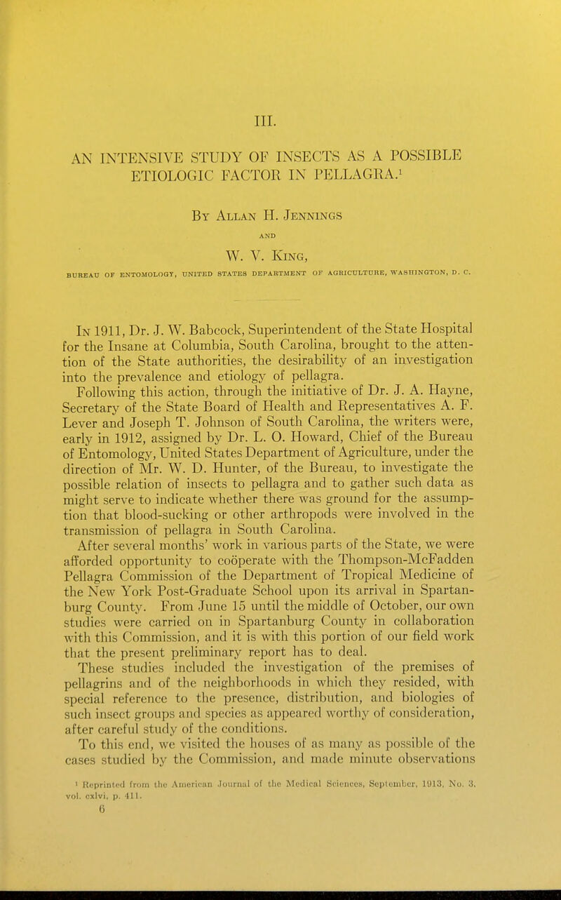 III. AN INTENSIVE STUDY OF INSECTS AS A POSSIBLE ETIOLOGIC FACTOR IN PELLAGRA.^ By Allan H. Jennings AND W. V. King, BUREAU OF ENTOMOLOay, UNITED STATES DEPARTMENT OF AGRICnLTDBE, WASHINGTON, D. C. In 1911, Dr. J. W. Babcock, Superintendent of the State Hospital for the Insane at Cokimbia, South Carolina, brought to the atten- tion of the State authorities, the desirability of an investigation into the prevalence and etiology of pellagra. Following this action, through the initiative of Dr. J. A. Hayne, Secretary of the State Board of Health and Representatives A. F. Lever and Joseph T. Johnson of South Carolina, the writers were, early in 1912, assigned by Dr. L. 0. Howard, Chief of the Bureau of Entomology, United States Department of Agriculture, under the direction of Mr. W. D. Hunter, of the Bureau, to investigate the possible relation of insects to pellagra and to gather such data as might serve to indicate whether there was ground for the assump- tion that blood-sucking or other arthropods were involved in the transmission of pellagra in South Carolina. After several months' work in various parts of the State, we were afforded opportunity to cooperate with the Thompson-McFadden Pellagra Commission of the Department of Tropical Medicine of the New York Post-Graduate School upon its arrival in Spartan- burg County. From June 15 until the middle of October, our own studies were carried on in Spartanburg County in collaboration with this Commission, and it is with this portion of our field work that the present preliminary report has to deal. These studies included the investigation of the premises of pellagrins and of the neighborhoods in which they resided, with special reference to the presence, distribution, and biologies of such insect groups and species as appeared worthy of consideration, after careful study of the conditions. To this end, we visited the houses of as many as possible of the eases studied by the Commission, and made minute observations ' Reprinted from llie American Joiiriuil of tlio Mcdionl SoieiiccB, Scplouibcr, 11)13, Nu. 3. vol. cxlvi, p. 411. 6