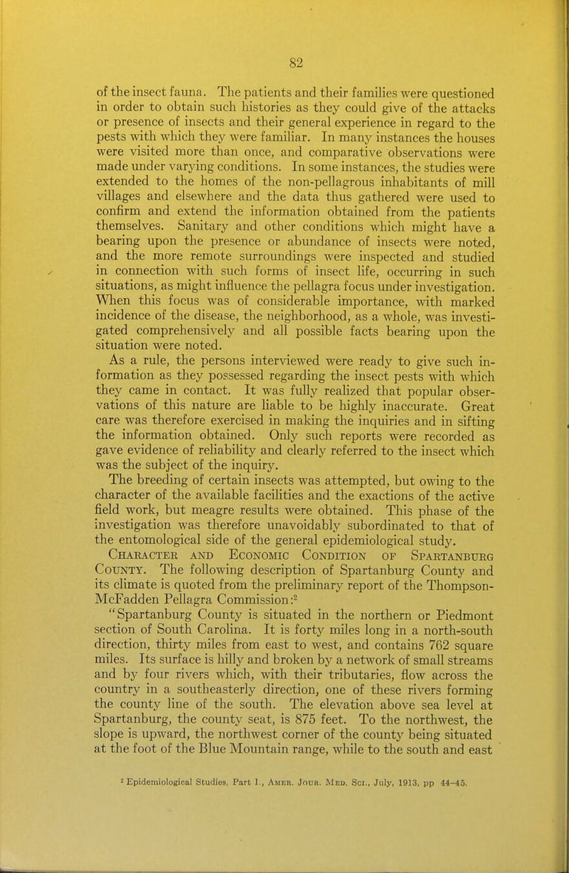 of the insect fauna. The patients and their famihes were questioned in order to obtain such histories as they could give of the attacks or presence of insects and their general experience in regard to the pests with which they were familiar. In many instances the houses were visited more than once, and comparative observations were made under varying conditions. In some instances, the studies were extended to the homes of the non-pellagrous inhabitants of mill villages and elsewhere and the data thus gathered were used to confirm and extend the information obtained from the patients themselves. Sanitary and other conditions which might have a bearing upon the presence or abundance of insects were noted, and the more remote surroundings were inspected and studied in connection with such forms of insect life, occurring in such situations, as might influence the pellagra focus under investigation. When this focus was of considerable importance, with marked incidence of the disease, the neighborhood, as a whole, was investi- gated comprehensively and all possible facts bearing upon the situation were noted. As a rule, the persons interviewed were ready to give such in- formation as they possessed regarding the insect pests with which they came in contact. It was fully realized that popular obser- vations of this nature are Hable to be highly inaccurate. Great care was therefore exercised in making the inquiries and in sifting the information obtained. Only such reports were recorded as gave evidence of reliability and clearly referred to the insect which was the subject of the inquiry. The breeding of certain insects was attempted, but owing to the character of the available facilities and the exactions of the active field work, but meagre results were obtained. This phase of the investigation was therefore unavoidably subordinated to that of the entomological side of the general epidemiological study. Chaeacter and Economic Condition of Spartanburg County. The following description of Spartanburg County and its climate is quoted from the preliminary report of the Thompson- McFadden Pellagra Commission Spartanburg County is situated in the northern or Piedmont section of South Carolina. It is fort}'- miles long in a north-south direction, thirty miles from east to west, and contains 762 square miles. Its surface is hilly and broken by a network of small streams and by four rivers which, with their tributaries, flow across the country in a southeasterly direction, one of these rivers forming the county line of the south. The elevation above sea level at Spartanburg, the county seat, is 875 feet. To the northwest, the slope is upward, the northwest corner of the county being situated at the foot of the Blue Mountain range, while to the south and east 2 Epidemiological Studies, Part I., Amer. Jour. Med. Sci., July, 1913, pp 44-45.