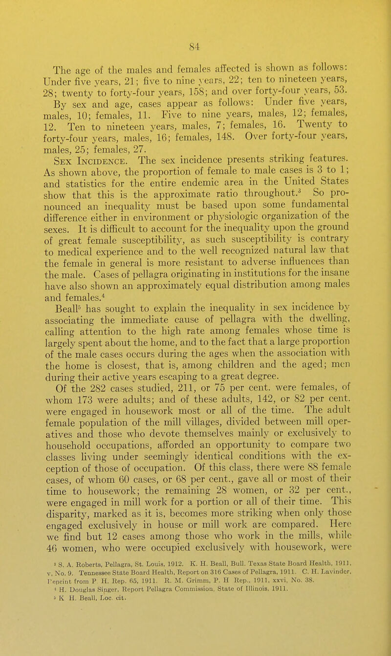 The age of the males and females aflected is shown as follows: Under five years, 21; five to nine years, 22; ten to nineteen years, 28; twenty to forty-four years, 158; and over forty-four years, 53. By sex and age, cases appear as follows: Under five years, males, 10; females, 11. Five to nine years, males, 12; females, 12. Ten to nineteen years, males, 7; females, 16. Twenty to forty-four years, males, 16; females, 148. Over forty-four years, males, 25; females, 27. Sex Incidence. The sex incidence presents striking features. As shown above, the proportion of female to male cases is 3 to 1; and statistics for the entire endemic area in the United States show that this is the approximate ratio throughout.^ So pro- nounced an inequality must be based upon some _ fundamental difference either in environment or physiologic organization of the sexes. It is diflficult to account for the inequality upon the ground of great female susceptibility, as such susceptibility is contrary to medical experience and to the well recognized natural law that the female in general is more resistant to adverse influences than the male. Cases of pellagra originating in institutions for the insane have also shown an approximately equal distribution among males and females.* BealP has sought to explain the inequality in sex incidence by associating the immediate cause of pellagra with the dwelling, calling attention to the high rate among females whose time is largely spent about the home, and to the fact that a large proportion of the male cases occurs during the ages when the association with the home is closest, that is, among children and the aged; men during their active years escaping to a great degree. Of the 282 cases studied, 211, or 75 per cent, were females, of whom 173 were adults; and of these adults, 142, or 82 per cent, were engaged in housework most or all of the time. The adult female population of the mill villages, divided between mill oper- atives and those who devote themselves mainly or exclusively to household occupations, afforded an opportunity to compare two classes living under seemingly identical conditions with the ex- ception of those of occupation. Of this class, there were 88 female cases, of whom 60 cases, or 68 per cent., gave all or most of their time to housework; the remaining 28 women, or 32 per cent., were engaged in mill work for a portion or all of their time. This disparity, marked as it is, becomes more striking when only those engaged exclusively in house or mill work are compared. Here we find but 12 cases among those who work in the mills, while 46 women, who were occupied exclusively with housework, were ' S. A. Roberts, Pellagra, St. Louis, 1912. K. H. Beall, Bull. Texas State Board Health, 191). V, No. 9. Tennessee State Board Health, Report on 316 Case.s of Pellagra, 1911. C. H. Lavindcr, reprint from P H. Hep. 05, 1911. R. M. Grimm, P. H Rep., 1911, xxvi, No. 38. < H. Douglas Singer, Report Pellagra Commission, State of Illinois. 1911. ' K H. Beall, Loc. cit.