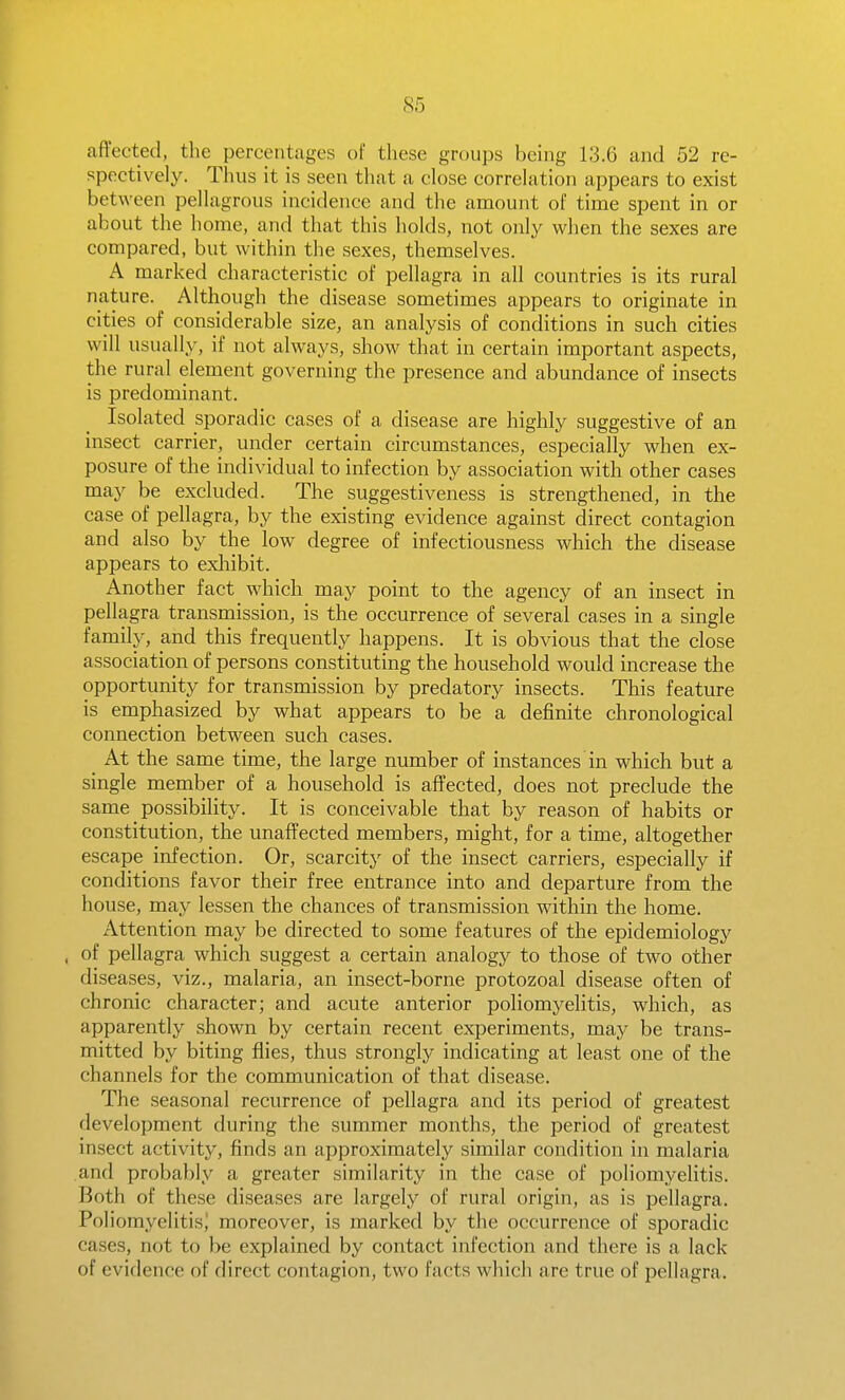 85 affected, the percentages of these groups being 13.6 and 52 re- spectively. Thus it is seen that a close correlation appears to exist between pellagrous incidence and the amount of time spent in or about the home, and that this holds, not only when the sexes are compared, but within the sexes, themselves. A marked characteristic of pellagra in all countries is its rural nature. Although the disease sometimes appears to originate in cities of considerable size, an analysis of conditions in such cities will usually, if not always, show that in certain important aspects, the rural element governing the presence and abundance of insects is predominant. Isolated sporadic cases of a disease are highly suggestive of an insect carrier, under certain circumstances, especially when ex- posure of the individual to infection by association with other cases may be excluded. The suggestiveness is strengthened, in the case of pellagra, by the existing evidence against direct contagion and also by the low degree of infectiousness which the disease appears to exliibit. Another fact which may point to the agency of an insect in pellagra transmission, is the occurrence of several cases in a single family, and this frequently happens. It is obvious that the close association of persons constituting the household would increase the opportunity for transmission by predatory insects. This feature is emphasized by what appears to be a definite chronological connection between such cases. At the same time, the large number of instances in which but a single member of a household is affected, does not preclude the same possibility. It is conceivable that by reason of habits or constitution, the unaffected members, might, for a time, altogether escape infection. Or, scarcity of the insect carriers, especially if conditions favor their free entrance into and departure from the house, may lessen the chances of transmission within the home. Attention may be directed to some features of the epidemiology , of pellagra which suggest a certain analogy to those of two other diseases, viz., malaria, an insect-borne protozoal disease often of chronic character; and acute anterior poliomyelitis, which, as apparently shown by certain recent experiments, may be trans- mitted by biting flies, thus strongly indicating at least one of the channels for the communication of that disease. The seasonal recurrence of pellagra and its period of greatest development during the summer months, the period of greatest insect activity, finds an approximately similar condition in malaria and probably a greater similarity in the case of poliomyelitis. Both of these diseases are largely of rural origin, as is pellagra. Poliomyelitis,' moreover, is marked by the occurrence of sporadic cases, not to be explained by contact infection and there is a lack of evidence of direct contagion, two facts which are true of pellagra.