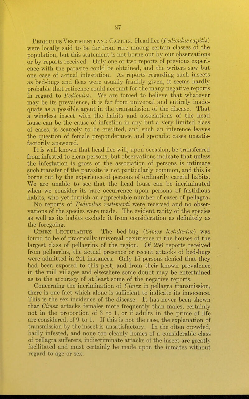 Pediculus Vestimenti AND CAPITIS. Head lice {Pediculus capitis) were locally said to be far from rare among certain classes of the population, but this statement is not borne out by our observations or by reports received. Only one or two reports of previous experi- ence with the parasite could be obtained, and the writers saw but one case of actual infestation. As reports regarding such insects as bed-bugs and fleas were usually frankly given, it seems hardly probable that reticence could account for the many negative reports in regard to Pediculus. We are forced to believe that whatever may be its prevalence, it is far from universal and entirely inade- quate as a possible agent in the transmission of the disease. That a wingless insect with the habits and associations of the head louse can be the cause of infection in any but a very limited class of cases, is scarcely to be credited, and such an inference leaves the question of female preponderance and sporadic cases unsatis- factorily answered. It is well known that head lice will, upon occasion, be transferred from infested to clean persons, but observations indicate that unless the infestation is gross or the association of persons is intimate such transfer of the parasite is not particularly common, and this is borne out by the experience of persons of ordinarily careful habits. We are unable to see that the head louse can be incriminated when we consider its rare occurrence upon persons of fastidious habits, who yet furnish an appreciable number of cases of pellagra. No reports of Pediculus vestimenti were received and no obser- vations of the species were made. The evident rarity of the species as well as its habits exclude it from consideration as definitely as the foregoing. CiMEX Lectularius. The bed-bug (Cimex lectularius) was found to be of practically universal occurrence in the houses of the largest class of pellagrins of the region. Of 256 reports received from pellagrins, the actual presence or recent attacks of bed-bugs were admitted in 241 instances. Only 15 persons denied that they had been exposed to this pest, and from their known prevalence in the mill villages and elsewhere some doubt may be entertained as to the accuracy of at least some of the negative reports. Concerning the incrimination of Cimex in pellagra transmission, there is one fact which alone is sufficient to indicate its innocence. This is the sex incidence of the disease. It has never been shown that Cimex attacks females more frequently than males, certainly not in the proportion of 3 to 1, or if adults in the prime of life are considered, of 9 to 1. If this is not the case, the explanation of transmission by the insect is unsatisfactory. In the often crowded, badly infested, and none too cleanly homes of a considerable class of pellagra sufferers, indiscriminate attacks of the insect are greatly facilitated and must certainly be made upon the inmates without regard to age or sex.