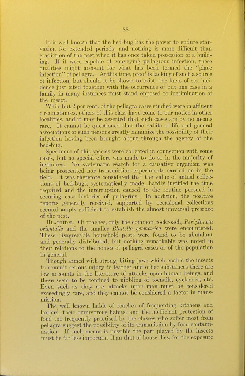 It is well known that the bed-bug has the power to endure star- vation for extended periods, and nothing is more difficult than eradiation of the pest when it has once taken possession of a build- ing. If it were capable of conveying pellagrous infection, these qualities might account for what has been termed the place infection of pellagra. At this time, proof is lacking of such a source of infection, but should it be shown to exist, the facts of sex inci- dence just cited together with the occurrence of but one case in a family in many instances must stand opposed to incrimination of the insect. While but 2 per cent, of the pellagra cases studied were in affluent circumstances, others of this class have come to our notice in other localities, and it may be asserted that such cases are by no means rare. It cannot be questioned that the habits of life and general associations of such persons greatly minimize the possibility of their infection having been brought about through the agency of the bed-bug. Specimens of this species were collected in connection with some cases, but no special effort was made to do so in the majority of instances. No systematic search for a causative organism was being prosecuted nor transmission experiments carried on in the field. It was therefore considered that the value of actual collec- tions of bed-bugs, systematically made, hardly justified the time required and the interruption caused to the routine pursued in securing case histories of pellagrins. In addition, the positive reports generally received, supported by occasional collections seemed amply sufiBcient to establish the almost universal presence of the pest. Blattid^. Of roaches, only the common cockroach, Peri'planeta orientalis and the smaller Blattella germanica were encountered. These disagreeable household pests were found to be abundant and generally distributed, but nothing remarkable was noted in their relations to the homes of pellagra cases or of the population in general. Though armed with strong, biting jaws which enable the insects to commit serious injury to leather and other substances there are few accounts in the literature of attacks upon human beings, and these seem to be confined to nibbling of toenails, eyelashes, etc. Even such as they are, attacks upon man must be considered exceedingly rare, and they cannot be considered a factor in trans- mission. The well known habit of roaches of frequenting kitchens and larders, their omnivorous habits, and the inefficient protection of food too frequently practised by the classes who suffer most from pellagra suggest the possibility of its transmission by food contami- nation. If such means is possible the part played by the insects must be far less important than that of house flies, for the exposure