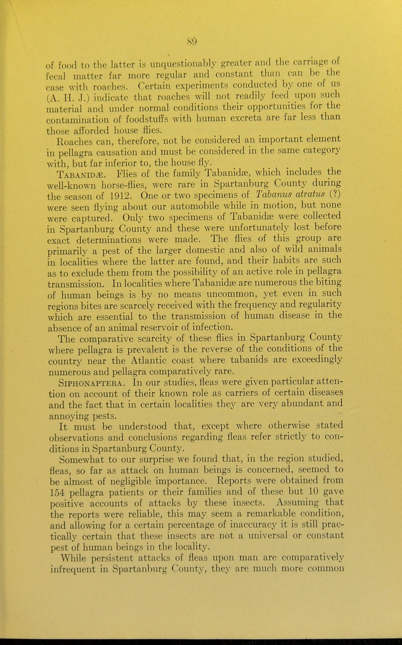 of food to the latter is unquestionably greater and the carnage of fecal uTatter far more regular and constant than can be the case with roaches. Certain experiments conducted by one of us (A. H. J.) indicate that roaches will not readily feed upon such material and under normal conditions their opportunities for the contamination of foodstuff's with human excreta are far less than those afforded house flies. Roaches can, therefore, not be considered an important element in pellagra causation and must be considered in the same category with, but far inferior to, the house fly. Tabanid^. Flies of the family Tabanidse, which includes the well-known horse-flies, were rare in Spartanburg County during the season of 1912. One or two specimens of Tabanus atratus (?) were seen flying about our automobile while in motion, but none were captured. Only two specimens of Tabanidse were collected in Spartanburg County and these were unfortunately lost before exact determinations were made. The flies of this _ group are primarily a pest of the larger domestic and also of wild animals in localities where the latter are found, and their habits are such as to exclude them from the possibility of an active role in pellagra transmission. In localities where Tabanidae are numerous the biting of human beings is by no means uncommon, yet even in such regions bites are scarcely received with the frequency and regularity which are essential to the transmission of human disease in the absence of an animal reservoir of infection. The comparative scarcity of these flies in Spartanburg County where pellagra is prevalent is the reverse of the conditions of the country near the Atlantic coast where tabanids are exceedingly numerous and pellagra comparatively rare. Siphon AFTER A. In our studies, fleas were given particular atten- tion on account of their known role as carriers of certain diseases and the fact that in certain localities they are very abundant and annoying pests. It must be understood that, except where otherwise stated observations and conclusions regarding fleas refer strictly to con- ditions in Spartanburg County. Somewhat to our surprise we found that, in the region studied, fleas, so far as attack on human beings is concerned, seemed to be almost of negligible importance. Reports were obtained from 154 pellagra patients or their families and of these but 10 gave positive accounts of attacks by these insects. Assuming that the reports were reliable, this may seem a remarkable condition, and allowing for a certain percentage of inaccuracy it is still prac- tically certain that these insects are not a universal or constant pest of human beings in the locality. While persistent attacks of fleas upon man are comparatively infrequent in Spartanburg County, they are much more common