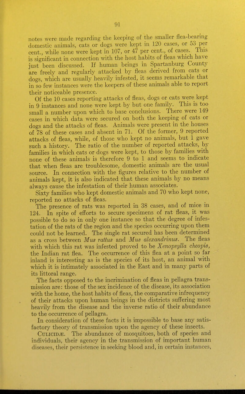 notes were made regarding tlie keeping of the smaller flea-bearmg domestic animals, eats or dogs were kept in 120 cases, or 53 per cent., while none were kept in 107, or 47 per cent., of cases. This is significant in connection with the host habits of fleas which have just been discussed. If human beings in Spartanburg County are freely and regularly attacked by fleas derived from cats or dogs, which are usually heavily infested, it seems remarkable that in so few instances were the keepers of these animals able to report their noticeable presence. Of the 10 cases reporting attacks of fleas, dogs or cats were kept in 9 instances and none were kept by but one family. This is too smaU a number upon which to base conclusions. There were 149 cases in which data were secured on both the keeping of cats or dogs and the attacks of fleas. Animals were present in the houses of 78 of these cases and absent in 71. Of the former, 9 reported attacks of fleas, while, of those who kept no animals, but 1 gave such a history. The ratio of the number of reported attacks, by families in which cats or dogs were kept, to those by families with none of these animals is therefore 9 to 1 and seems to indicate that when fleas are troublesome, domestic animals are the usual source. In connection with the figures relative to the number of animals kept, it is also indicated that these animals by no means always cause the infestation of their human associates. Sixty families who kept domestic animals and 70 who kept none, reported no attacks of fleas. The presence of rats was reported in 38 cases, and of rnice in 124. In spite of efforts to secure specimens of rat fleas, it was possible to do so in only one instance so that the degree of infes- tation of the rats of the region and the species occurring upon them could not be learned. The single rat secured has been determined as a cross between Mm rattus and Mus alexandrinns. The fleas with which this rat was infested proved to be Xenopsylla cheopis, the Indian rat flea. The occurrence of this flea at a point so far inland is interesting as is the species of its host, an animal with which it is intimately associated in the East and in many parts of its littoral range. The facts opposed to the incrimination of fleas in pellagra trans- mission are: those of the sex incidence of the disease, its association with the home, the host habits of fleas, the comparative infrequency of their attacks upon human beings in the districts suffering most heavily from the disease and the inverse ratio of their abundance to the occurrence of pellagra. In consideration of these facts it is impossible to base any satis- factory theory of transmission upon the agency of these insects. CuLiciDyE. The abundance of mosquitoes, both of species and individuals, their agency in the transmission of important human diseases, their persistence in seeking blood and, in certain instances,