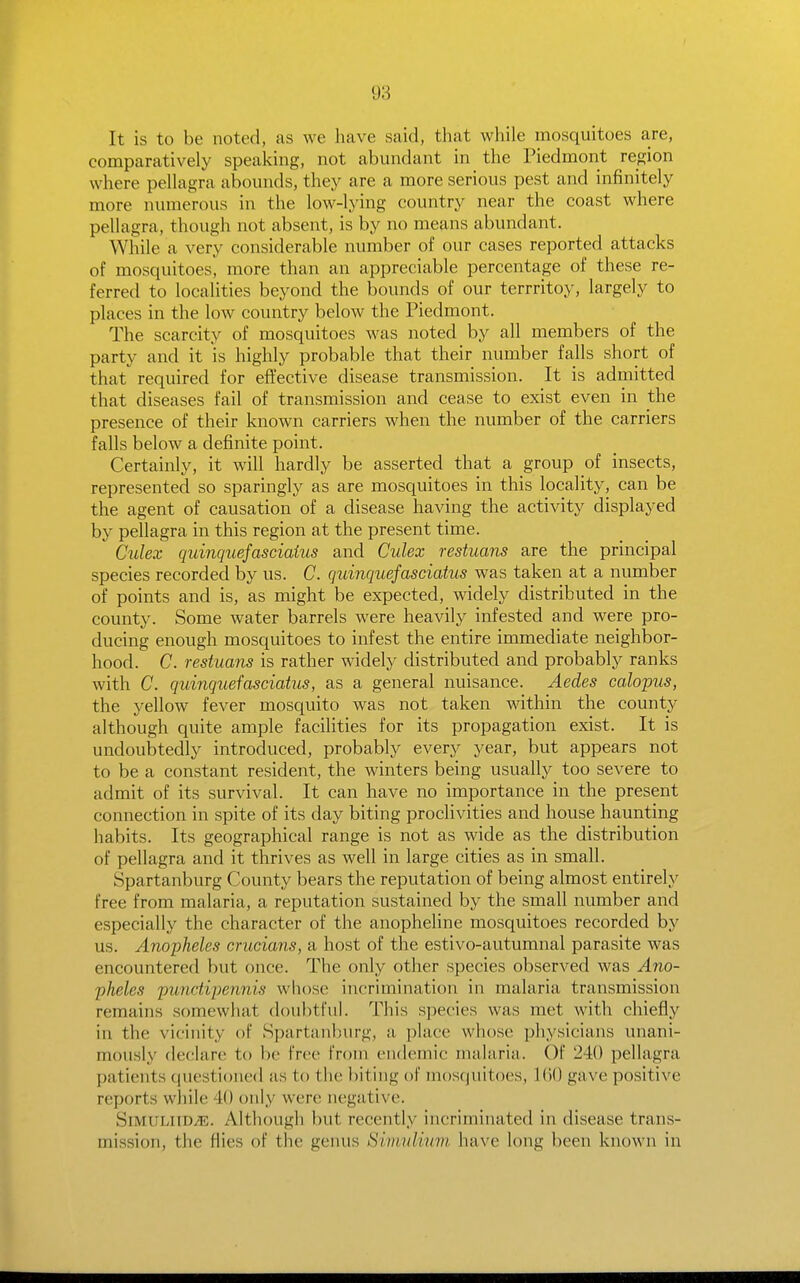It is to be noted, as we have said, that while mosquitoes are, comparatively speaking, not abundant in the Piedmont region where pellagra abounds, they are a more serious pest and infinitely more numerous in the low-lying country near the coast where pellagra, though not absent, is by no means abundant. While a very considerable number of our cases reported attacks of mosquitoes, more than an appreciable percentage of these re- ferred to localities beyond the bounds of our terrritoy, largely to places in the low country below the Piedmont. The scarcity of mosquitoes was noted by all members of the party and it is highly probable that their number falls short of that required for eflt'ective disease transmission. It is admitted that diseases fail of transmission and cease to exist even in the presence of their known carriers when the number of the carriers falls below a definite point. Certainly, it will hardly be asserted that a group of insects, represented so sparingly as are mosquitoes in this locality, can be the agent of causation of a disease having the activity displayed by peUagra in this region at the present time. Culex quinquefasciaius and Culex restuans are the principal species recorded by us. C. quinquefasciaius was taken at a number of points and is, as might be expected, widely distributed in the county. Some water barrels were heavily infested and were pro- ducing enough mosquitoes to infest the entire immediate neighbor- hood. C. restuans is rather widely distributed and probably ranks with C. quinquefasciaius, as a general nuisance. Aedes calopus, the yellow fever mosquito was not taken within the county although quite ample facilities for its propagation exist. It is undoubtedly introduced, probably every year, but appears not to be a constant resident, the winters being usually too severe to admit of its survival. It can have no importance in the present connection in spite of its day biting proclivities and house haunting habits. Its geographical range is not as wide as the distribution of pellagra and it thrives as well in large cities as in small. Spartanburg County bears the reputation of being almost entirely free from malaria, a reputation sustained by the small number and especially the character of the anopheline mosquitoes recorded by us. Anopheles crucians, a host of the estivo-autumnal parasite was encountered but once. The only other species observed was Ano- pheles punctipennis whose incrimination in malaria transmission remains somewhat doubtfuh This species was met with chiefly ill the vicinity of Spartanburg, a place whose physicians unani- mously declare to be free from endemic malaria. Of 240 pellagra patients cjuestioned as to the biting of mosquitoes, 160 gave positive reports while 40 only were negative. SiMULiiD^. Although but recently incriminated in disease trans- mission, the flies of the genus Siviulium have long been known in