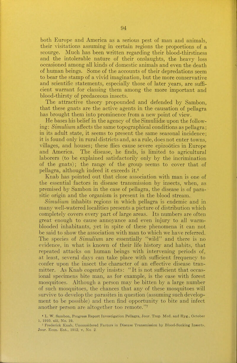 both Europe and America as a serious pest of man and animals, their visitations assuming in certain regions the proportions of a scourge. Much has been written regarding their blood-thirstiness and the intolerable nature of their onslaughts, the heavy loss occasioned among all kinds of domestic animals and even the death of human beings. Some of the accounts of their depredations seem to bear the stamp of a vivid imagination, but the more conservative and scientific statements, especially those of later years, are suffi- cient warrant for classing them among the more important and blood-thirsty of predaceous insects. The attractive theory propounded and defended by Sambon, that these gnats are the active agents in the causation of pellagra has brought them into prominence from a new point of view. He bases his belief in the agency of the Simuliidse upon the follow- ing : Simulium affects the same topographical conditions as pellagra; in its adult state, it seems to present the same seasonal incidence; it is found only in rural districts and, as a rule, does not enter towns, villages, and houses; these flies cause severe epizootics in Europe and America. The disease, he finds, is limited to agricultural laborers (to be explained satisfactorily only by the incrimination of the gnats); the range of the group seems to cover that of pellagra, although indeed it exceeds it.'' Knab has pointed out that close association with man is one of the essential factors in disease transmission by insects, when, as premised by Sambon in the case of pellagra, the disease is of para- sitic origin and the organism is present in the blood stream.. Simulium inhabits regions in which pellagra is endemic and in many well-watered localities presents a picture of distribution which completely covers every part of large areas. Its numbers are often great enough to cause annoyance and even injury to all warm- blooded inhabitants, yet in spite of these phenomena it can not be said to show the association with man to which we have referred. The species of Simulium are essentially 'Vild and there is no evidence, in what is known of their life history and habits, that repeated attacks on human beings with intervening periods of, at least, several days can take place with sufficient frequency to confer upon the insect the character of an effective disease tran- mitter. As Knab cogently insists: It is not sufficient that occas- ional specimens bite man, as for example, is the case with forest mosquitoes. Although a person may be bitten by a large number of such mosquitoes, the chances that any of these mosquitoes will survive to develop the parasites in question (assuming such develop- ment to be possible) and then find opportunity to bite and infect another person are altogether too remote.^ ' L. W. Sambon, Progress Report Investigation Pellagra, Jour. Trop M^d. and Hyg., October 1, 1910, xiii, No. 19. ' Frederick Knab, Unconsidered Factors in Disease Transmission by Blood-Sucking Insects, Jour. Econ. Ent., 1912, v, No. 2.