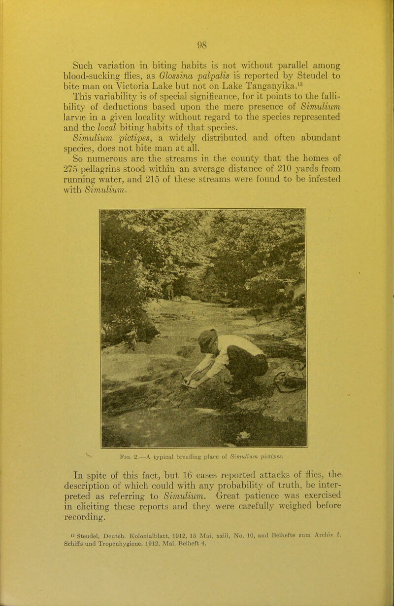 Such variation in biting habits is not without parallel among blood-sucking flies, as Glossina palpalis is reported by Steudel to bite man on Victoria Lake but not on Lake Tanganyika.'^ This variability is of special significance, for it points to the falli- bility of deductions based upon the mere presence of Simulium larvae in a given locality without regard to the species represented and the local biting habits of that species. Simulium piciipes, a widely distributed and often abimdant species, does not bite man at all. So numerous are the streams in the county that the homes of 275 pellagrins stood within an average distance of 210 yards from running water, and 215 of these streams were found to be infested with Simuliuvi. Fio. 2.—A typical breeding place of Simulium pictipes. In spite of this fact, but 16 cases reported attacks of flies, the description of which could with any probability of truth, be inter- preted as referring to Simulium. Great patience was exercised in eliciting these reports and they were carefully weighed before recording. Steudel, Dcutoh. Koloiiialblatt, 1912, 15 Mai, xxiii, No. 10, and Beihefte zum Arcliiv f. SchifFs und Tropenhygiene, 1912, Mai, Reiheft 4.