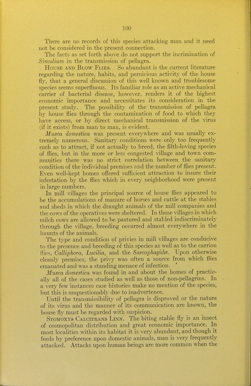 TOO There are no records of this species attacking man and it need not be considered in the present connection. The facts as set forth above do not support the incrimination of Simulium in the transmission of pellagra. House and Blow Flies. So abundant is the current literature regarding the nature, habits, and pernicious activity of the house fly, that a general discussion of this well known and troublesome species seems superfluous. Its familiar role as an active mechanical carrier of bacterial disease, however, renders it of the highest economic importance and necessitates its consideration in the present study. The possibility of the transmission of pellagra by house flies through the contamination of food to which they have access, or by direct mechanical transmission of the virus (if it exists) from man to man, is evident. Musca domestica was present everywhere and was usually ex- tremely numerous. Sanitary conditions were only too frequently such as to attract, if not actually to breed, the filth-loving species of flies, but in the more or less congested village and town com- munities there was no strict correlation between the sanitary condition of the individual premises and the number of flies present. Even well-kept homes offered sufficient attraction to insure their infestation by the files which in every neighborhood were present in large numbers. In mill villages the principal source of house flies appeared to be the accumulations of manure of horses and cattle at the stables and sheds in which the draught animals of the mill companies and the cows of the operatives were sheltered. In those villages in which milch cows are allowed to be pastured and stabled indiscriminately through the village, breeding occurred almost everywhere in the haunts of the animals. The type and condition of privies in mill villages are conducive to the presence and breeding of this species as well as to the carrion fHes, Calliphora, Lucilia, and the SarcophagidcB. Upon otherwise cleanly premises, the privy was often a source from which flies emanated and was a standing menace of infection. Musca domestica was found in and about the homes of practic- ally all of the cases studied as well as those of non-pellagrins. _ In a very few instances case histories make no mention of the species, but this is unquestionably due to inadvertence. Until the transmissibility of pellagra is disproved or the nature of its virus and the manner of its communication are known, the house fly must be regarded with suspicion. Stomoxys Calcitrans Linn. The biting stable fly is an insect of cosmopolitan distribution and great economic importance. In most localities within its habitat it is very abundant, and though it feeds by preference upon domestic animals, man is very frequently attacked. Attacks upon human beings are more common when the
