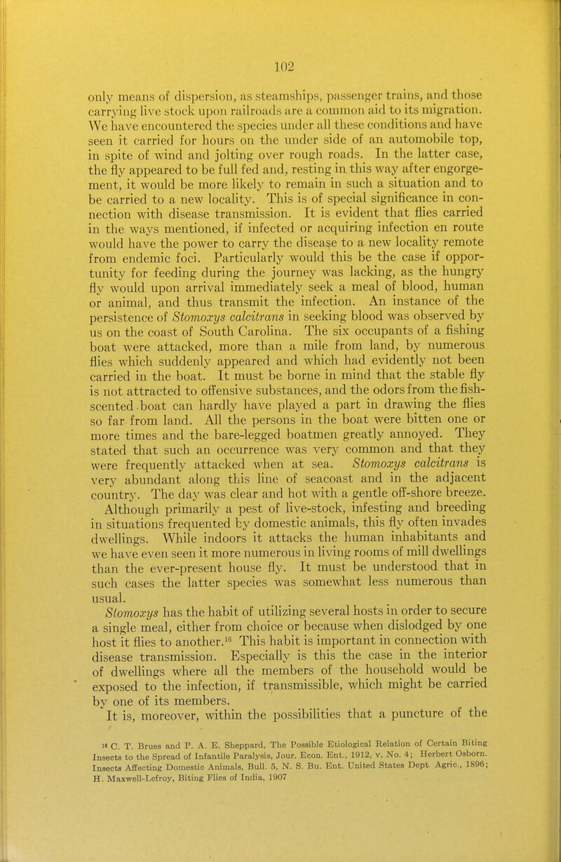 only means of dispersion, as steamships, passenger trains, and those carrying live stock upon railroads are a common aid to its migration. We have encountered the species under all these conditions and have seen it carried for hours on the under side of an automobile top, in spite of wind and jolting over rough roads. In the latter case, the fly appeared to be full fed and, resting in this way after engorge- ment, it would be more likely to remain in such a situation and to be carried to a new locality. This is of special significance in con- nection with disease transmission. It is evident that flies carried in the ways mentioned, if infected or acquiring infection en route would have the power to carry the disease to a new locaUty remote from endemic foci. Particularly would this be the case if oppor- tunity for feeding during the journey was lacking, as the hungry fly would upon arrival immediately seek a meal of blood, human or animal, and thus transmit the infection. An instance of the persistence of Stomoxys calcitrans in seeking blood was observed by us on the coast of South Carolina. The six occupants of a fishing boat were attacked, more than a mile from land, by numerous flies which suddenly appeared and which had evidently not been carried in the boat. It must be borne in mind that the stable fly is not attracted to offensive substances, and the odors from the fish- scented boat can hardly have played a part in drawing the flies so far from land. All the persons in the boat were bitten one or more times and the bare-legged boatmen greatly annoyed. They stated that such an occurrence was very common and that they were frequently attacked when at sea. Stomoxys calcitram is very abundant along this line of seacoast and in the adjacent country. The day was clear and hot with a gentle off-shore breeze. Although primarily a pest of live-stock, infesting and breeding in situations frequented by domestic animals, this fly often invades dwellings. While indoors it attacks the human inliabitants and we have even seen it more numerous in living rooms of mill dwellings than the ever-present house fly. It must be understood that in such cases the latter species was somewhat less numerous than usual. Stomoxys has the habit of utilizing several hosts in order to secure a single meal, either from choice or because when dislodged by one host it flies to another. This habit is important in connection with disease transmission. Especially is this the case in the interior of dwellings where all the members of the household would be exposed to the infection, if transmissible, which might be carried by one of its members.  It is, moreover, within the possibilities that a puncture of the i« C. T. Brues and P. A. E. Sheppard, The Possible Etiological Relation of Certain Biting Insects to the Spread of Infantile Paralysis, Jour. Econ. Ent., 1912, v. No. 4; Herbert Osborn. Insects Affecting Domestic Animals, Bull. 5, N. S. Bu. Ent. United States Dept Agric., 1S96; H. Maxwell-Lefroy, Biting Flies of India, 1907