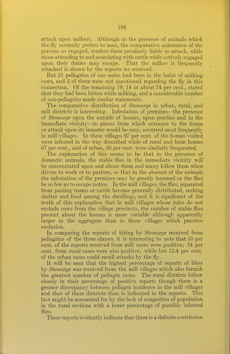 attack upon milkers. Although in the presence of animals which the fly normally prefers to man, the comparative quiescence of the persons so engaged, renders them peculiarly liable to attack, while those attending to and associating with cattle while actively engaged upon their duties may escape. That the milker is frequently attacked is shown by the reports we received. But 21 pellagrins of our series had been in the habit of milking cows, and 2 of these were not questioned regarding the fly in this connection. Of the remaining 19, 14 or about 74 per cent., stated that they had been bitten while milking, and a considerable number of non-pellagrins made similar statements. The comparative distribution of Stomoxys in urban, rural, and mill districts is interesting. Infestation of premises—the presence of Stomoxys upon the outside of houses, upon porches and in the immediate vicinity—in places from which entrance to the house or attack upon its inmates would be easy, occurred most frequently in mill villages. In these villages 97 per cent, of the homes visited were infested in the way described while of rural and farm homes 67 per cent., and of urban, 50 per cent, were similarly frequented. The explanation of this seems to be that in the presence of domestic animals, the stable flies in the immediate vicinity will be concentrated upon and about them and many follow them when driven to work or to pasture, so that in the absence of the animals the infestation of the premises may be greatly lessened or the flies be so few as to escape notice. In the mill villages, the flies, separated from passing teams or cattle become generally distributed, seeking shelter and food among the dwellings, and it is significant of the truth of this explanation that in mill villages whose rules do not exclude cows from the village precincts, the number of stable flies present about the houses is more variable although apparently larger in the aggregate than in those villages which practice exclusion. In comparing the reports of biting by Stomoxys received from pellagrins of the three classes, it is interesting to note that 55 per cent, of the reports received from mill cases were positive; 54 per cent, from rural cases were also positive; while but 13.4 per cent, of the urban cases could recall attacks by the fly. It will be seen that the highest percentage of reports of bites by Stomoxys was received from the mill villages which also furnish the greatest number of pellagra cases. The rural districts follow closely in their percentage of positive reports though there is a greater discrepancy between pellagra incidence in the mill villages and that of these districts than is indicated in the reports. This fact might be accounted for by the lack of congestion of population in the rural sections with a lower percentage of possibly infected flies. These reports evidently indicate that there is a definite correlation