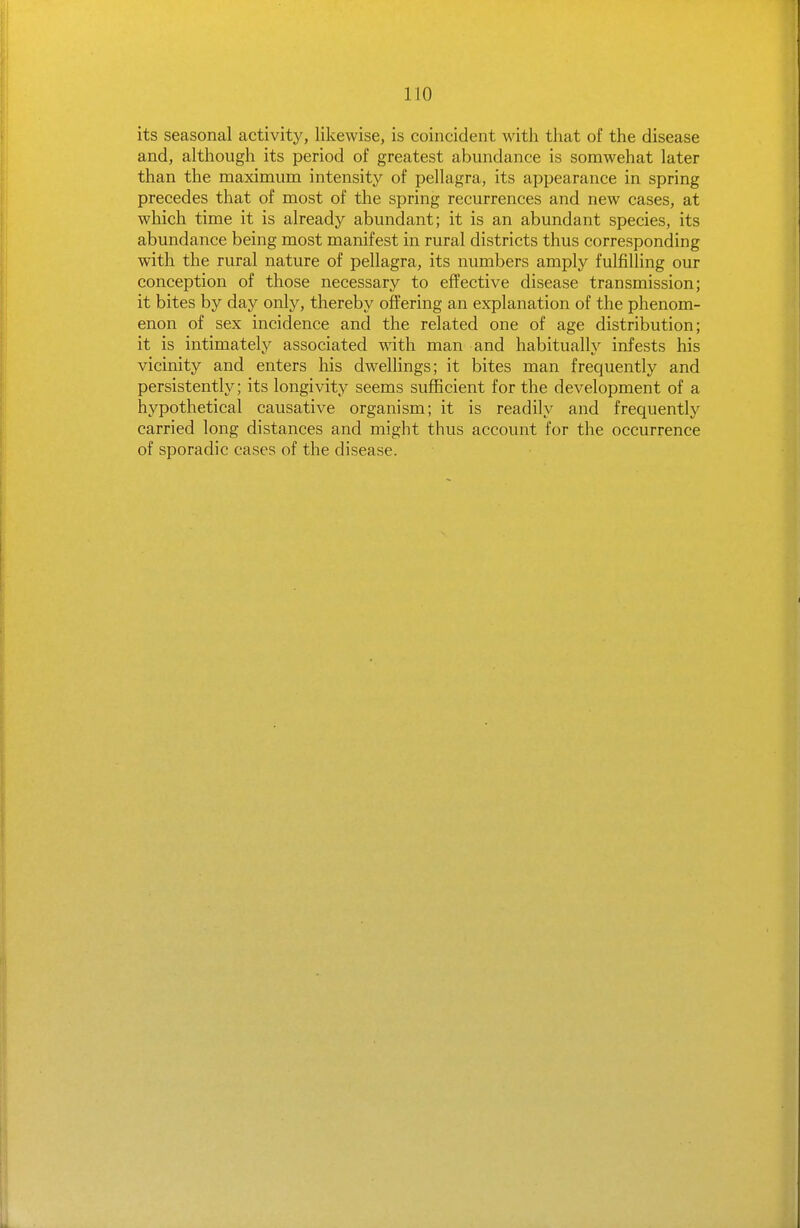 its seasonal activity, likewise, is coincident with that of the disease and, although its period of greatest abundance is somwehat later than the maximum intensity of pellagra, its appearance in spring precedes that of most of the spring recurrences and new cases, at which time it is already abundant; it is an abundant species, its abundance being most manifest in rural districts thus corresponding with the rural nature of pellagra, its numbers amply fulfilling our conception of those necessary to effective disease transmission; it bites by day only, thereby offering an explanation of the phenom- enon of sex incidence and the related one of age distribution; it is intimately associated with man and habitually infests his vicinity and enters his dwellings; it bites man frequently and persistently; its longivity seems sufficient for the development of a hypothetical causative organism; it is readily and frequently carried long distances and might thus account for the occurrence of sporadic cases of the disease.