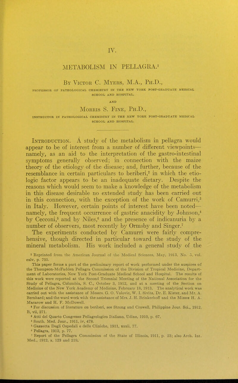 •METABOLISM IN PELLAGRA.^ By Victor C. Myers, M.A., Ph.D., PUOFE8SOU OF PATHOLOGICAL CHEMISTRY IN THE NEW YORK POST-GHADOATE MEDICAL SCHOOL AND HOSPITAL. AND Morris S. Fine, Ph.D., INSTRUCTOR IN PATHOLOGICAL CHEMISTRY IN THE NEW YORK POST-GRADUATE MEDICAL SCHOOL AND HOSPITAL. Introduction. A study of the metabolism in pellagra would appear to be of interest from a number of different viewpoints— namely, as an aid to the interpretation of the gastro-intestinal symptoms generally observed; in connection with the maize theory of the etiology of the disease; and, further, because of the resemblance in certain particulars to beriberi,^ in which the etio- logic factor appears to be an inadequate dietary. Despite the reasons which would seem to make a knowledge of the metabolism in this disease desirable no extended study has been carried out in this connection, with the exception of the work of Camurri,^ in Italy. However, certain points of interest have been noted— namely, the frequent occurrence of gastric anacidity by Johnson,^ by Cecconi,* and by Niles,^ and the presence of indicanuria by a number of observers, most recently by Ormsby and Singer.'' The experiments conducted by Camurri were fairly compre- hensive, though directed in particular toward the study of the mineral metabolism. His work included a general study of the • Reprinted from tlio American Journal of tlic Medical Sciences, May, 1913, No. o, vol. oxlv. p. 705. This paper forms a part of the preliminary report of work performed under the auspices of the Thompson-McFadden Pellagra Commission of the Division of Tropical Medicine, Depart- ment of Laboratories, New York Post-Graduate Medical School and Hospital. The results of this work were reported at the Second Triennial Meeting of the National Association for the Study of Pellagra, Columbia, S. C, October 3, 1912, and at a meeting of the Section on Medicine of the New York Academy of Medicine, February 18, 1913. The analytical work was carried out with the assistance of Messrs. G. O. Volovic, W. I. .Sivitz, Dr. E. Kister, and Mr. A. Bemhard; and the ward work wit,h the assistance of Mrs. J. IT. Brinkcrhoff and the Misses H. A. Macarow and H. F. McDowell. ' For discussion of literature on beriberi, see Strong and Crowell, Philippine Jour. Sci., 1912, B, vii, 271. ' Atti del Quarto Congresso Pellagrologico Italiano, Udine, 1910, p. 67. * South. Med. Jour., 1911. iv, 478. ' Gazzotta Degli Ospedali e delle Clinicho, 1911, xxxii, 77. » Pellagra, 1912, p. 77. ' Report of the Pellagra Commission of the State of Illinois, 1911, p. 23; also Arch. Int. Med.. 1912, X, 123 and 219.