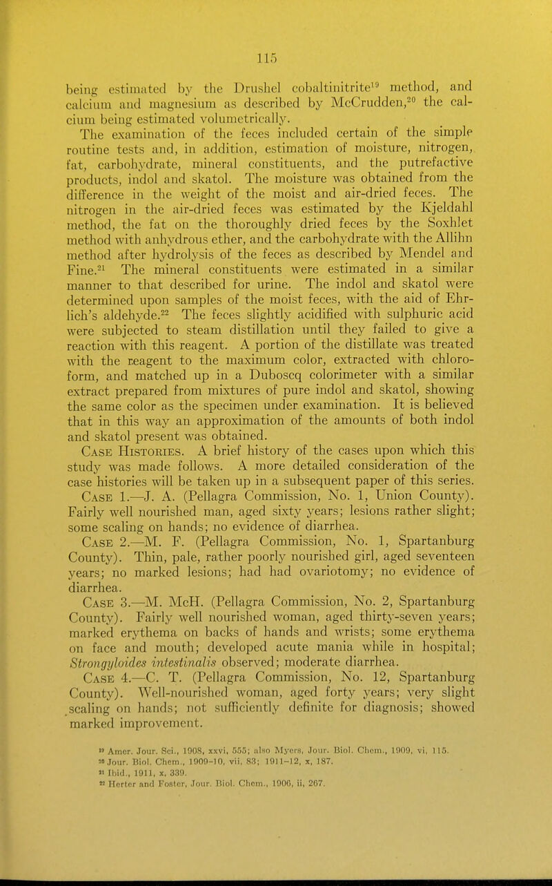 being estimated by the Drushel cobaltinitrite' method, and calcium and magnesium as described by McCrudden/ the cal- cium being estimated volumetrically. The examination of the feces included certain of the simple routine tests and, in addition, estimation of moisture, nitrogen, fat, carbohydrate, mineral constituents, and the putrefactive products, indol and skatol. The moisture was obtained from the difference in the weight of the moist and air-dried feces. The nitrogen in the air-dried feces was estimated by the Kjeldahl method, the fat on the thoroughly dried feces by the Soxhlet method with anhydrous ether, and the carbohydrate with the Allihn method after hydrolysis of the feces as described by Mendel and Fine.^^ The mineral constituents were estimated in a similar manner to that described for urine. The indol and skatol were determined upon samples of the moist feces, with the aid of Ehr- lich's aldehyde.22 The feces slightly acidified with sulphuric acid were subjected to steam distillation until they failed to give a reaction with this reagent. A portion of the distillate was treated with the reagent to the maximum color, extracted with chloro- form, and matched up in a Duboscq colorimeter with a similar extract prepared from mixtures of pure indol and skatol, showing the same color as the specimen under examination. It is believed that in this way an approximation of the amounts of both indol and skatol present was obtained. Case Histories. A brief history of the cases upon which this study was made follows. A more detailed consideration of the case histories will be taken up in a subsequent paper of this series. Case 1.—J. A. (Pellagra Commission, No. 1, Union County). Fairly well nourished man, aged sixty years; lesions rather slight; some scaling on hands; no evidence of diarrhea. Case 2.—M. F. (Pellagra Commission, No. 1, Spartanburg County). Thin, pale, rather poorly nourished girl, aged seventeen years; no marked lesions; had had ovariotomy; no evidence of diarrhea. Case 3.—M. McH. (Pellagra Commission, No. 2, Spartanburg County). Fairly well nourished woman, aged thirty-seven years; marked erythema on backs of hands and wrists; some erythema on face and mouth; developed acute mania while in hospital; Strongyloides intestinalis observed; moderate diarrhea. Case 4.-—C. T. (Pellagra Commission, No. 12, Spartanburg County). Well-nourished woman, aged forty years; very slight scaling on hands; not sufficiently definite for diagnosis; showed marked improvement. >' Amor. Jour. Sci., lOOS, xxvi, 555; uIho Myers, Jour. liiol. Clioin., 1909, vi, 115. '.lour. Biol. Chcm., 1909-10, vii, 83; 1911-12, x, 187.  Ihid., 1911, X, 339. » Herter and Foster, .lour. Biol. Cliem., 1900, ii, 207.