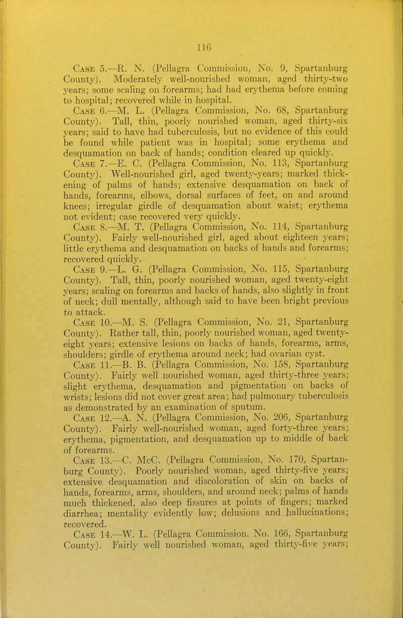 Case 5.—11. N. (Pellagra Commission, No. 9, Spartanburg County). Moderately well-nourished woman, aged thirty-two years; some scaling on forearms; had had erythema before coming to hospital; recovered while in hospital. Case 6.—M. L. (Pellagra Commission, No. 68, Spartanburg County). Tall, thin, poorly nourished woman, aged thirty-six years; said to have had tuberculosis, but no evidence of this could be found while patient was in hospital; some erythema and desquamation on back of hands; condition cleared up quickly. Case 7.—E. C. (Pellagra Commission, No. 113, Spartanburg County). Well-nourished girl, aged twenty-years; marked thick- ening of palms of hands; extensive desquamation on back of hands, forearms, elbows, dorsal surfaces of feet, on and around knees; irregular girdle of desquamation about waist; erythema not evident; case recovered very quickly. Case 8.^—M. T. (Pellagra Commission, No. 114, Spartanburg County). Fairly well-nourished girl, aged about eighteen years; little erythema and desquamation on backs of hands and forearms; recovered quickly. Case 9.—L. G. (Pellagra Commission, No. 115, Spartanburg County). Tall, thin, poorly nourished woman, aged twenty-eight years; scaling on forearms and backs of hands, also slightly in front of neck; dull mentally, although said to have been bright previous to attack. Case 10.—M. S. (Pellagra Commission, No. 21, Spartanburg County). Rather tall, thin, poorly nourished woman, aged twenty- eight years; extensive lesions on backs of hands, forearms, arms, shoulders; girdle of erythema around neck; had ovarian cyst. Case 11.—B. B. (Pellagra Commission, No. 158, Spartanburg County). Fairly well nourished woman, aged thirty-three years; slight erythema, desquamation and pigmentation on backs of wrists; lesions did not cover great area; had pulmonary tuberculosis as demonstrated by an examination of sputum. Case 12.—A. N. (Pellagra Commission, No. 206, Spartanburg County). Fairly well-nourished woman, aged forty-three years; erythema, pigmentation, and desquamation up to middle of back of forearms. Case 13.—C. McC. (Pellagra Commission, No. 170, Spartan- burg County). Poorly nourished woman, aged thirty-five years; extensive desquamation and discoloration of skin on backs of hands, forearms, arms, shoulders, and around neck; palms of hands much thickened, also deep fissures at points of fingers; marked diarrhea; mentality evidently low; delusions and hallucinations; recovered. Case 14.—^W. L. (Pellagra Commission. No. 166, Spartanburg County). Fairly well nourished woman, aged thirty-five years;