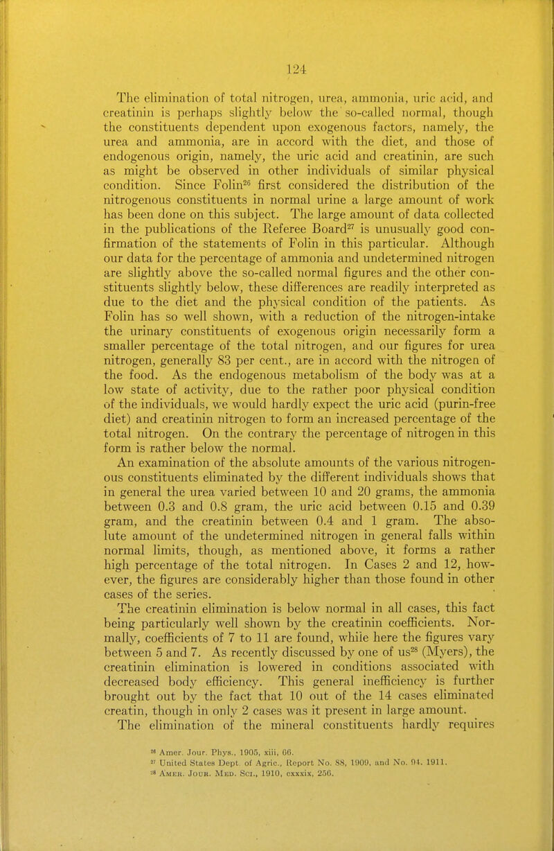 The elimination of total nitrogen, urea, ammonia, uric acid, and creatinin is perhaps slightly below the so-called normal, though the constituents dependent upon exogenous factors, namely, the urea and ammonia, are in accord with the diet, and those of endogenous origin, namely, the uric acid and creatinin, are such as might be observed in other individuals of similar physical condition. Since Folin^^ first considered the distribution of the nitrogenous constituents in normal urine a large amount of work has been done on this subject. The large amount of data collected in the publications of the Referee Board^^ is unusually good con- firmation of the statements of Folin in this particular. Although our data for the percentage of ammonia and undetermined nitrogen are slightly above the so-called normal figures and the other con- stituents slightly below, these differences are readily interpreted as due to the diet and the physical condition of the patients. As Folin has so well shown, with a reduction of the nitrogen-intake the urinary constituents of exogenous origin necessarily form a smaller percentage of the total nitrogen, and our figures for urea nitrogen, generally 83 per cent., are in accord with the nitrogen of the food. As the endogenous metabolism of the body was at a low state of activity, due to the rather poor physical condition of the individuals, we would hardly expect the uric acid (purin-free diet) and creatinin nitrogen to form an increased percentage of the total nitrogen. On the contrary the percentage of nitrogen in this form is rather below the normal. An examination of the absolute amounts of the various nitrogen- ous constituents eliminated by the different individuals shows that in general the urea varied between 10 and 20 grams, the ammonia between 0.3 and 0.8 gram, the uric acid between 0.15 and 0.39 gram, and the creatinin between 0.4 and 1 gram. The abso- lute amount of the undetermined nitrogen in general falls within normal limits, though, as mentioned above, it forms a rather high percentage of the total nitrogen. In Cases 2 and 12, how- ever, the figures are considerably higher than those found in other cases of the series. The creatinin ehmination is below normal in all cases, this fact being particularly well shown by the creatinin coefficients. Nor- mally, coefficients of 7 to 11 are found, while here the figures vary between 5 and 7. As recently discussed by one of us^* (Myers), the creatinin elimination is lowered in conditions associated with decreased body efficiency. This general inefficiency is further brought out by the fact that 10 out of the 14 cases eliminated creatin, though in only 2 cases was it present in large amount. The elimination of the mineral constituents hardly requires  Amer. Jour. Pliys., 1905, xiii, GG.  United Stales Dept. of Agrie., Report No. S8, lOOi), and No. 04. 1911. 28 Ameu. Jouk. Med. Sci., 1910, cxx.\ix, 250.