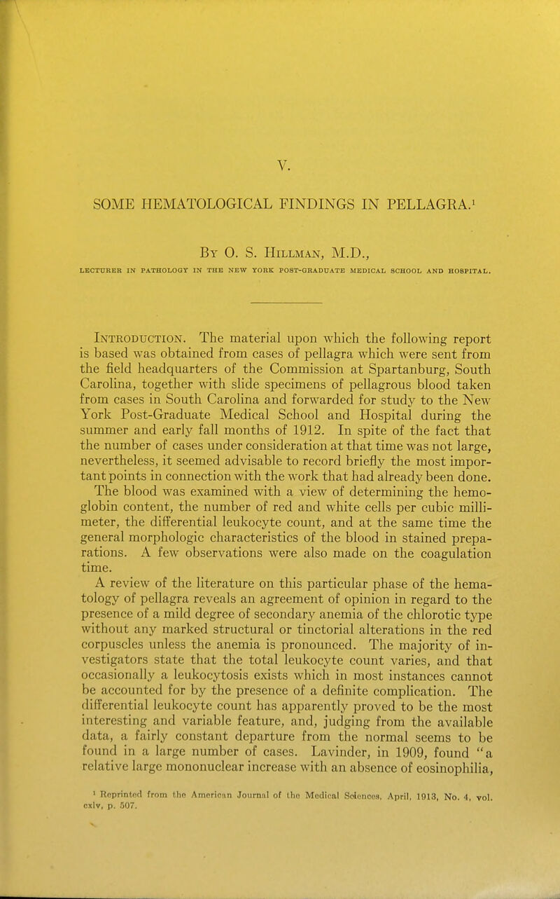V. SOME HEMATOLOGICAL FINDINGS IN PELLAGRA.' By 0. S. HiLLMAN, M.D., LECTURER IN PATHOLOGY IN THE NEW YORK POST-GRADUATE MEDICAL SCHOOL AND HOSPITAL. Introduction. The material upon which the following report is based was obtained from cases of pellagra which were sent from the field headquarters of the Commission at Spartanburg, South Carolina, together with slide specimens of pellagrous blood taken from cases in South Carolina and forwarded for study to the New York Post-Graduate Medical School and Hospital during the summer and early fall months of 1912. In spite of the fact that the number of cases under consideration at that time was not large, nevertheless, it seemed advisable to record briefly the most impor- tant points in connection with the work that had already been done. The blood was examined with a view of determining the hemo- globin content, the number of red and white cells per cubic milli- meter, the differential leukocyte count, and at the same time the general morphologic characteristics of the blood in stained prepa- rations. A few observations were also made on the coagulation time. A review of the literature on this particular phase of the hema- tology of pellagra reveals an agreement of opinion in regard to the presence of a mild degree of secondary anemia of the chlorotic type without any marked structural or tinctorial alterations in the red corpuscles unless the anemia is pronounced. The majority of in- vestigators state that the total leukocyte count varies, and that occasionally a leukocytosis exists which in most instances cannot be accounted for by the presence of a definite complication. The differential leukocyte count has apparently proved to be the most interesting and variable feature, and, judging from the available data, a fairly constant departure from the normal seems to be found in a large number of cases. Lavinder, in 1909, found a relative large mononuclear increase with an absence of eosinophilia, ' Reprintnd from the Amerionn Journal of the Medical Soionoes, April, 1913, No. 4, vol. cxlv, p. .507.
