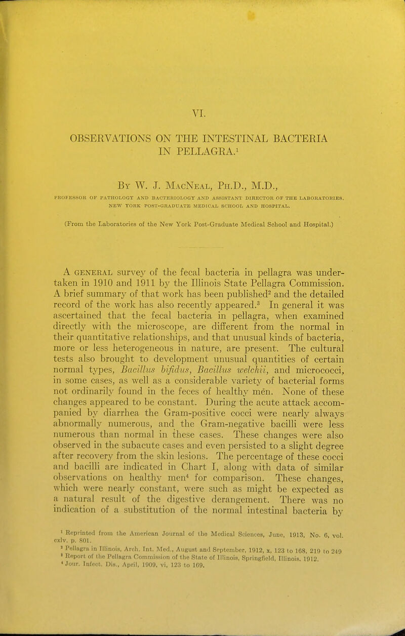 VI. OBSERVATIONS ON THE INTESTINAL BACTERIA IN PELLAGRA.i By W. J. MacNeal, Ph.D., M.D., HBOFESSOR OF PATHOLOGY AND BACTERIOLOGY AND ASSISTANT DIBECTOR OF THE LABORATORIES. NEW YORK POST-GRADUATE MEDICAL SCHOOL AND HOSPITAL. (From the Laboratories of the New York Post-Graduate Medical School and Hospital.) A GENERAL siirvey of the fecal bacteria in pellagra was under- taken in 1910 and 1911 hy the Illinois State Pellagra Commission. A brief summary of that work has been published^ and the detailed record of the work has also recently appeared.^ In general it was ascertained that the fecal bacteria in pellagra, when examined directly with the microscope, are different from the normal in their quantitative relationships, and that unusual kinds of bacteria, more or less heterogeneous in nature, are present. The cultural tests also brought to development unusual quantities of certain normal types. Bacillus hifidus, Bacillus welchii, and micrococci, in some cases, as well as a considerable variety of bacterial forms not ordinarily found in the feces of healthy men. None of these changes appeared to be constant. During the acute attack accom- panied by diarrhea the Gram-positive cocci were nearly always abnormally numerous, and the Gram-negative bacilli were less numerous than normal in these cases. These changes were also observed in the subacute cases and even persisted to a slight degree after recovery from the skin lesions. The percentage of these cocci and bacilli are indicated in Chart I, along with data of similar observations on healthy men for comparison. These changes, which were nearly constant, were such as might be expected as a natural result of the digestive derangement. There was no indication of a substitution of the normal intestinal bacteria by ' Reprinted from the American Journal of the Medical Sciences, June, 1913, No. 6, vol cxiv, p. 801. ' Pellagra in Illinois, Arch. Int. Med., August and September, 1912, x, 123 (o 108, 219 to 2-19 ' Report of the Pollagrn Commission of the State of Illinois, Springfield, Illinois. 1912. • Jour. Infect. Dis., April, 1909, vi, 123 to 169.