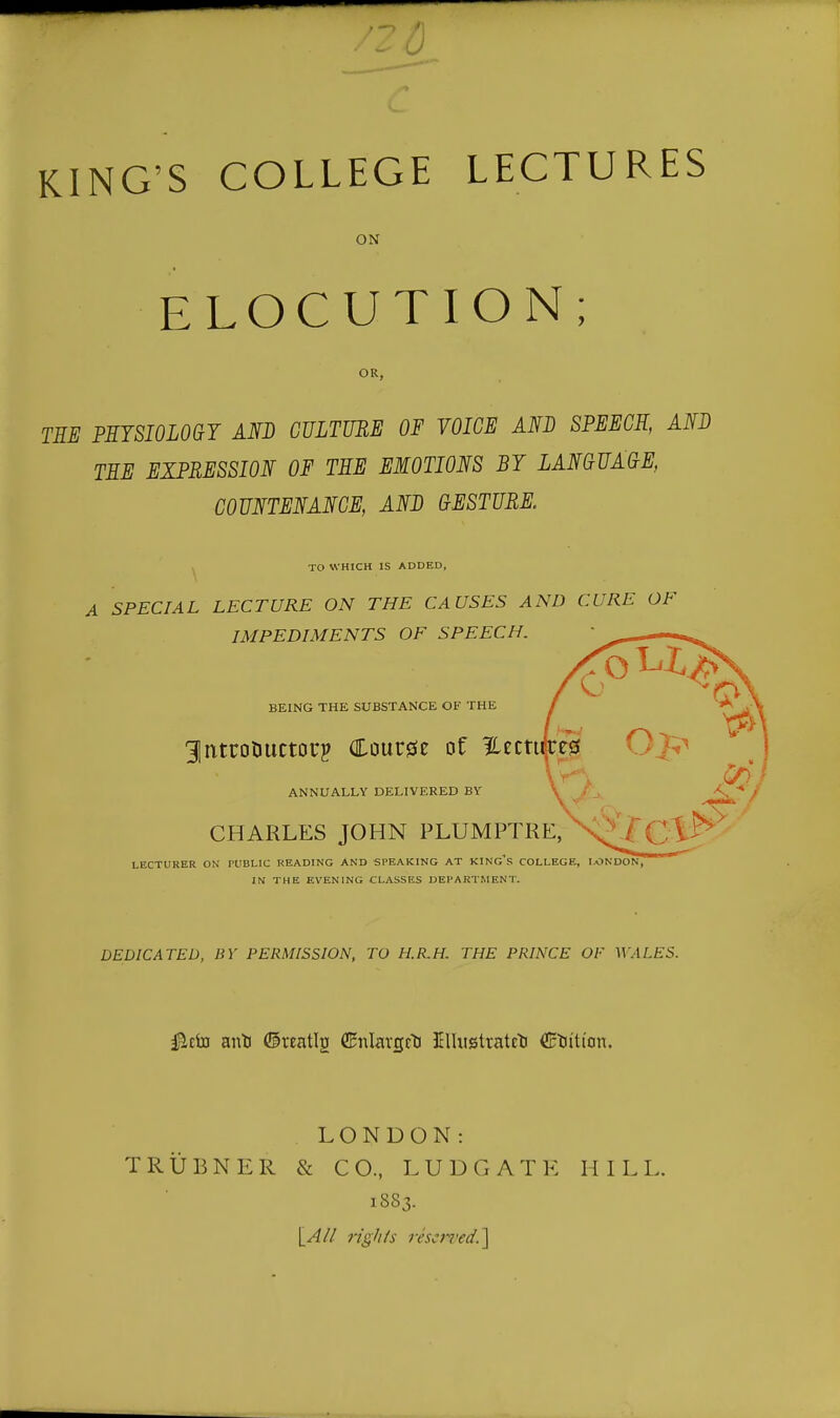 ELOCUTION; OR, TEE PHTSI0L0G7 AND CULTURE OF VOICE AND SPEECH, AND TEE EXPRESSION OF TEE EMOTIONS BY LANCUA(}E, COUNTENANCE, AND GESTURE. ^ TO WHICH IS ADDED, A SPECIAL LECTURE ON THE CAUSES AND CURE OF IMPEDIMENTS OF SPEECH. BEING THE SUBSTANCE OF THE 31ntcocuctoi7 Course of 12:ecti ANNUALLY DELIVERED BV \ -* / CHARLES JOHN PLUMPTRE, LECTURER ON I'UBLIC READING AND SPEAKING AT KING^S COLLEGE, LONDON, IN THE EVENING CLASSES DEPARTMEN T. DEDICATED, BY PERMISSION, TO H.R.H. THE PRINCE OF WALES. LONDON: TRUBNER & CO., LUDGATE HILL. 1883.