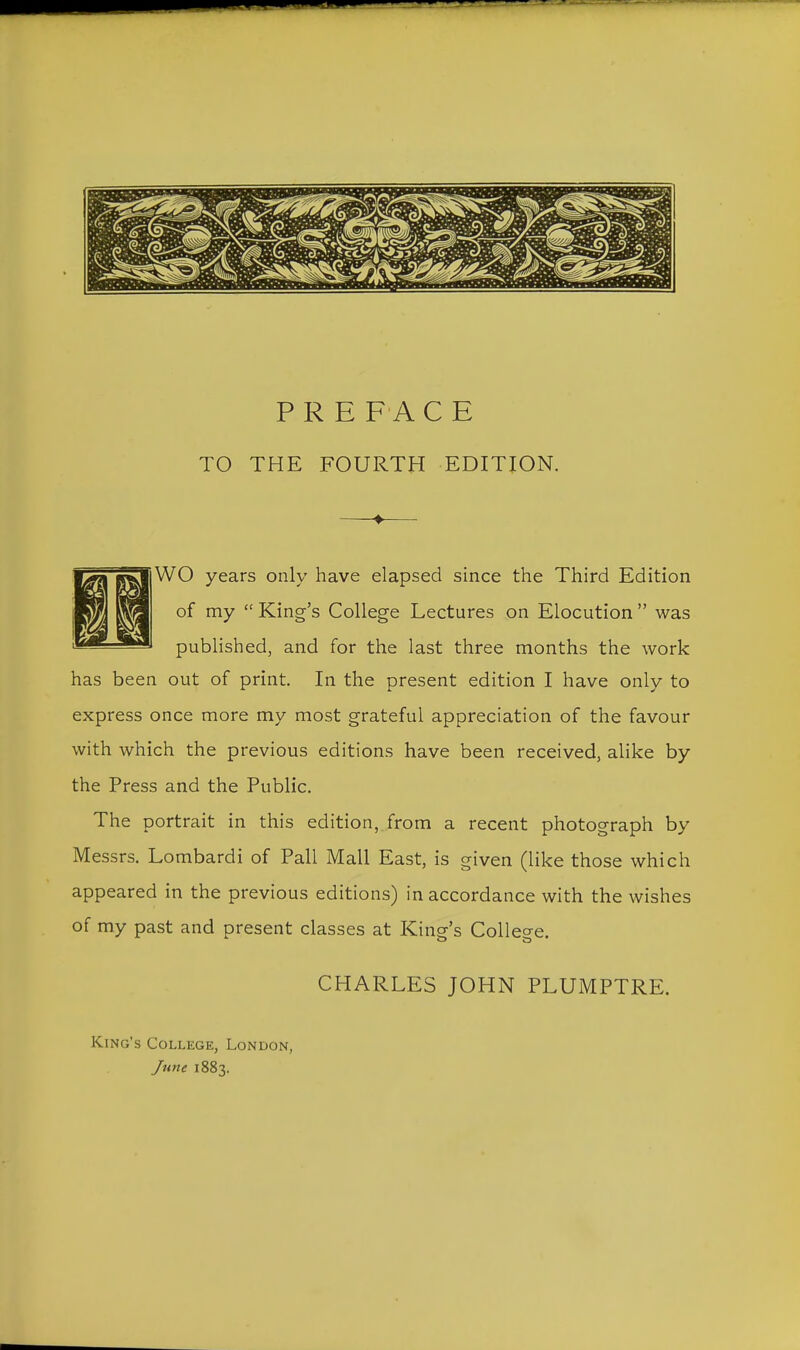TO THE FOURTH EDITION. WO years only have elapsed since the Third Edition of my King's College Lectures on Elocution was published, and for the last three months the work has been out of print. In the present edition I have only to express once more my most grateful appreciation of the favour with which the previous editions have been received, alike by the Press and the Public. The portrait in this edition, from a recent photograph by Messrs. Lombard! of Pall Mall East, is given (like those which appeared in the previous editions) in accordance with the wishes of my past and present classes at King's Colleo-e. CHARLES JOHN PLUMPTRE. King's College, London, June 1883.