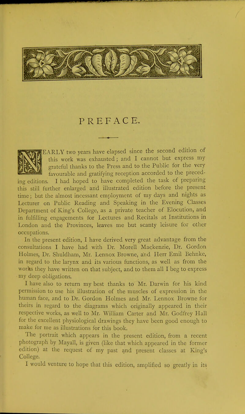 EARLY two years have elapsed since the second edition of this work was exhausted; and I cannot but express my grateful thanks to the Press and to the Public for the very favourable and gratifying reception accorded to the preced- ing editions. I had hoped to have completed the task of preparing this still further enlarged and illustrated edition before the present time; but the almost incessant employment of my days and nights as Lecturer on Public Reading and Speaking in the Evening Classes Department of King's College, as a private teacher of Elocution, and in fulfilling engagements for Lectures and Recitals at Institutions in London and the Provinces, leaves me but scanty leisure for other occupations. In the present edition, I have derived very great advantage from the consultations I have had with Dr. Morell Mackenzie, Dr. Gordon Holmes, Dr. Shuldham, Mr. Lennox Browne, and Ilerr Emil Behnke, in regard to the larynx and its various functions, as well as from the works they have written on that subject, and to them all I beg to express my deep obligations. I have also to return my best thanks to Mr. Darwin for his kind permission to use his illustration of the muscles of expression in the human face, and to Dr. Gordon Holmes and Mr. Lennox Browne for theirs in regard to the diagrams which originally appeared in their respective works, as well to Mr. William Carter and Mr. Godfrey Hall for the excellent physiological drawings they have been good enough to make for me as illustrations for this book. The portrait which appears in the present edition, from a recent photograph by Mayall, is given (like that which appeared in the former edition) at the request of my past and present classes at King's College. I would venture to hope that this edition, ampHfied so greatly in its