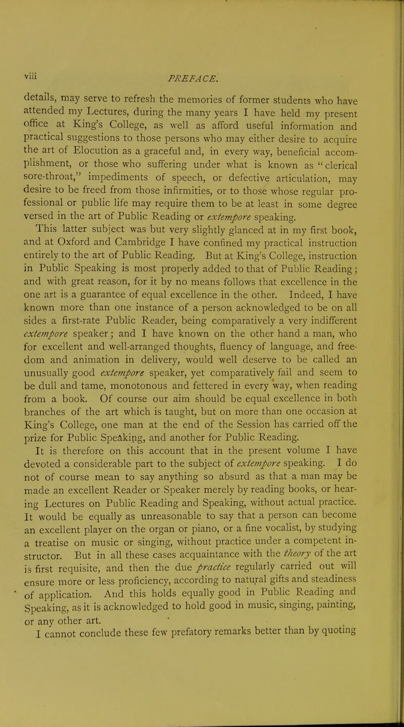 details, may serve to refresh the memories of former students who have attended my Lectures, during the many years I have held my present office at King's College, as well as afford useful information and practical suggestions to those persons who may either desire to acquire the art of Elocution as a graceful and, in every way, beneficial accom- plishment, or those who suffering under what is known as  clerical sore-throat, impediments of speech, or defective articulation, may desire to be freed from those infirmities, or to those whose regular pro- fessional or public life may require them to be at least in some degree versed in the art of Public Reading or extempore speaking. This latter subject was but very slightly glanced at in my first book, and at Oxford and Cambridge I have confined my practical instruction entirely to the art of Public Reading, But at King's College, instruction in Public Speaking is most properly added to that of Public Reading; and with great reason, for it by no means follows that excellence in the one art is a guarantee of equal excellence in the other. Indeed, I have known more than one instance of a person acknowledged to be on all sides a first-rate Public Reader, being comparatively a very indifferent exteinpore speaker; and I have known on the other hand a man, who for excellent and well-arranged thoughts, fluency of language, and free- dom and animation in delivery, would well deserve to be called an unusually good extempore speaker, yet comparatively fail and seem to be dull and tame, monotonous and fettered in every way, when reading from a book. Of course our aim should be equal excellence in both branches of the art which is taught, but on more than one occasion at King's College, one man at the end of the Session has carried off the prize for Public Speaking, and another for Public Reading. It is therefore on this account that in the present volume I have devoted a considerable part to the subject of extempore speaking. I do not of course mean to say anything so absurd as that a man may be made an excellent Reader or Speaker merely by reading books, or hear- ing Lectures on Public Reading and Speaking, without actual practice. It would be equally as unreasonable to say that a person can become an excellent player on the organ or piano, or a fine vocalist, by studying a treatise on music or singing, without practice under a competent in- structor. But in all these cases acquaintance with the theory of the art is first requisite, and then the due practice regularly carried out will ensure more or less proficiency, according to natural gifts and steadiness of application. And this holds equally good in Public Reading and Speaking, as it is acknowledged to hold good in music, singing, painting, or any other art. I cannot conclude these few prefatory remarks better than by quotmg