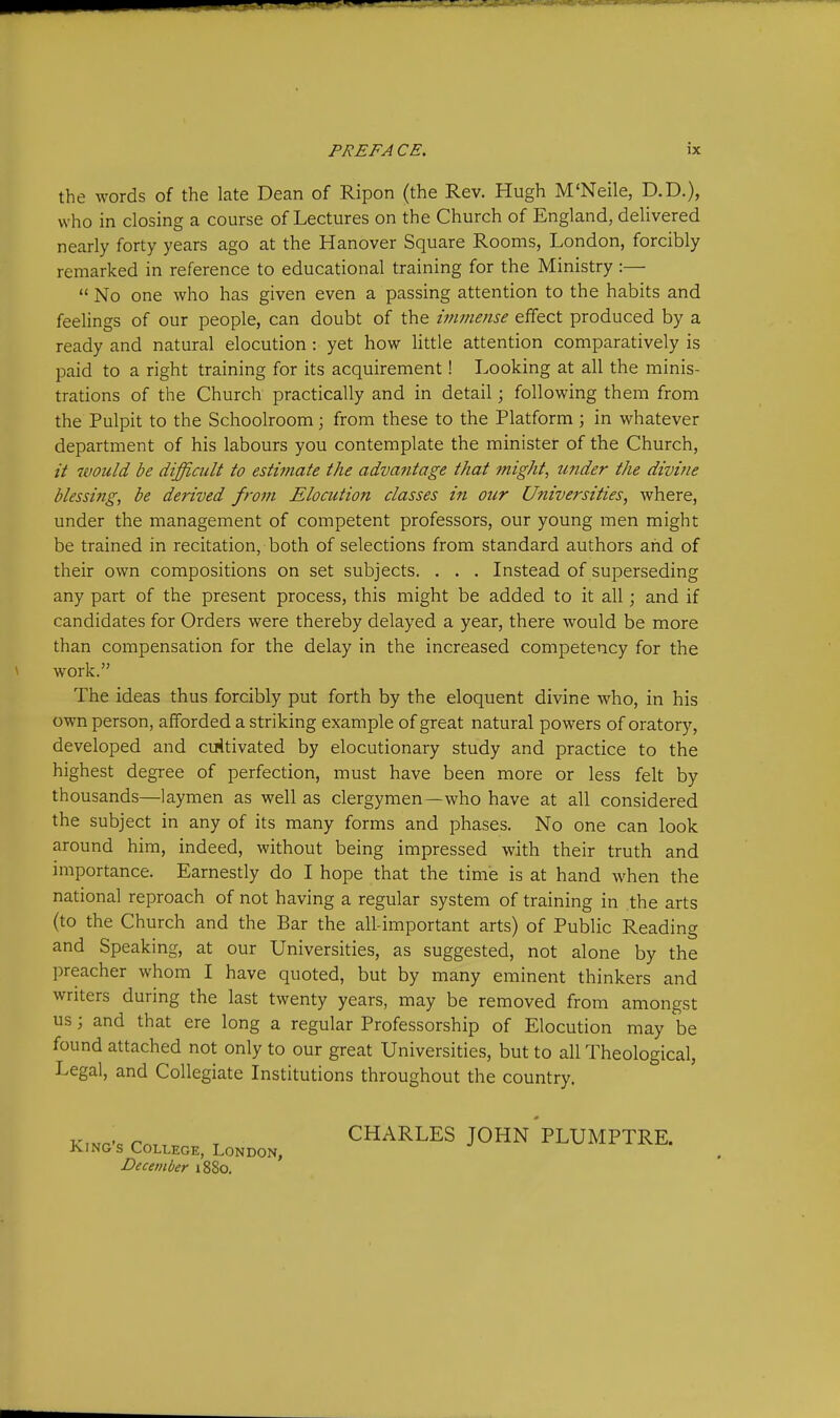 the Avords of the late Dean of Ripon (the Rev. Hugh M'Neile, D.D.), who in closing a course of Lectures on the Church of England, delivered nearly forty years ago at the Hanover Square Rooms, London, forcibly remarked in reference to educational training for the Ministry :—  No one who has given even a passing attention to the habits and feelings of our people, can doubt of the immense effect produced by a ready and natural elocution : yet how little attention comparatively is paid to a right training for its acquirement! Looking at all the minis- trations of the Church practically and in detail; following them from the Pulpit to the Schoolroom; from these to the Platform; in whatever department of his labours you contemplate the minister of the Church, // would be difficult to estwiate the advantage that might, under the divine blessing, be derived from Elocution classes in our Universities, where, under the management of competent professors, our young men might be trained in recitation, both of selections from standard authors and of their own compositions on set subjects. . . . Instead of superseding any part of the present process, this might be added to it all; and if candidates for Orders were thereby delayed a year, there would be more than compensation for the delay in the increased competency for the work. The ideas thus forcibly put forth by the eloquent divine who, in his own person, afforded a striking example of great natural powers of oratory, developed and cuitivated by elocutionary study and practice to the highest degree of perfection, must have been more or less felt by thousands—laymen as well as clergymen—who have at all considered the subject in any of its many forms and phases. No one can look around him, indeed, without being impressed with their truth and importance. Earnestly do I hope that the time is at hand when the national reproach of not having a regular system of training in the arts (to the Church and the Bar the all-important arts) of Public Reading and Speaking, at our Universities, as suggested, not alone by the preacher whom I have quoted, but by many eminent thinkers and writers during the last twenty years, may be removed from amongst us ; and that ere long a regular Professorship of Elocution may be found attached not only to our great Universities, but to all Theological, Legal, and Collegiate Institutions throughout the country. King's College, London, December 1880. CHARLES JOHN PLUMPTRE.