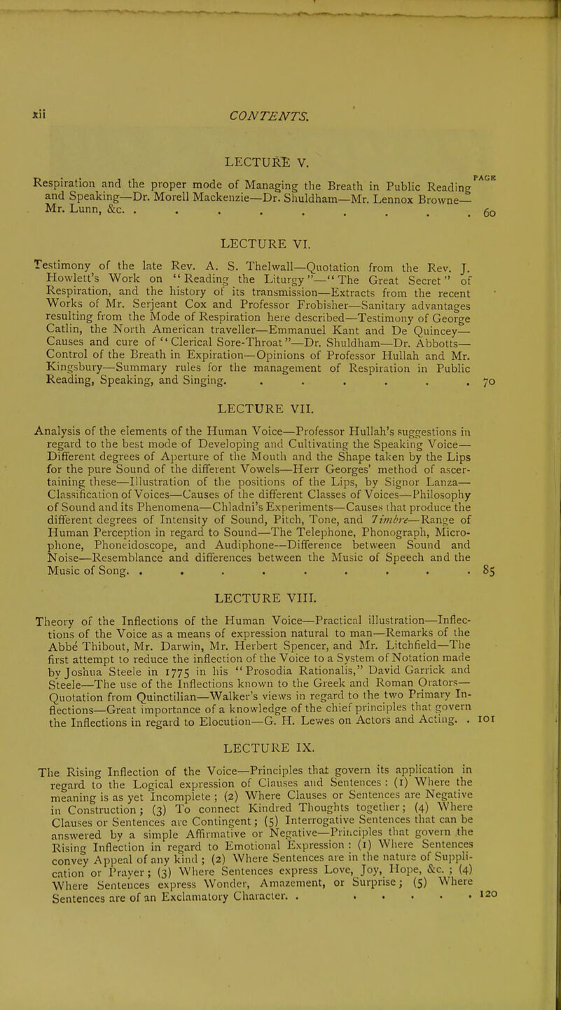 LECTURE V. Respiration and the proper mode of Managing the Breath in Public Reading and Speaking—Dr. Morell Mackenzie—Dr. Shuldham—Mr. Lennox Browne- Mr. Lunn, &c LECTURE VL Testimony of tlie late Rev. A. S. Thelwall—Quotation from the Rev. J. Howlett's Work on Reading the Liturgy—The Great Secret of Respiration, and the history of its transmission—Extracts from the recent Works of Mr. Serjeant Cox and Professor Frobisher—Sanitary advantages resulting from the Mode of Respiration here described—Testimony of George Catlin, the North American traveller—Emmanuel Kant and De Quincey— Causes and cure of Clerical Sore-Throat—Dr. Shuldham—Dr. Abbotts— Control of the Breath in Expiration—Opinions of Professor Hullah and Mr. Kingsbury—Summary rules for tlie management of Respiration in Public Reading, Speaking, and Singing. ...... LECTURE Vn. Analysis of the elements of the Human Voice—Professor Hullah's suggestions in regard to the best mode of Developing and Cultivating the Speaking Voice— Dififerent degrees of Aperture of the Mouth and the Shape taken by the Lips for the pure Sound of the different Vowels—Herr Georges' method of ascer- taining these—Illustration of tlie positions of the Lips, by Signer Lanza— Classification of Voices—Causes of the different Classes of Voices—Philosophy of Sound and its Phenomena—Chladni's Experiments—Causes that produce the different degrees of Intensity of Sound, Pitch, Tone, and 7i7nbre—Range of Human Perception in regard to Sound—The Telephone, Phonograph, Micro- plione, Phoneidoscope, and Audiphone—Difference between Sound and Noise—Resemblance and differences between the Music of Speech and the Music of Song. ......... LECTURE VIII. Theory of the Inflections of the Human Voice—Practical illustration—Inflec- tions of the Voice as a means of expression natural to man—Remarks of the Abbe Thibout, Mr. Darwin, Mr. Herbert Spencer, and IMr. Litchfield—The first attempt to reduce the inflection of the Voice to a System of Notation made by Joshua Steele in 1775 in his Prosodia Rationalis, David Garrick and Steele—The use of the Inflections known to the Greek and Roman Orators— Quotation from Quinctilian—Walker's views in regard to the two Primary In- flections—Great importance of a knowledge of the chief principles that govern the Inflections in regard to Elocution—G. H. Lewes on Actors and Actmg. . LECTURE IX. The Rising Inflection of the Voice—Principles that govern its application in regard to the Logical expression of Clauses and Sentences : (i) Where the meaning is as yet Incomplete ; (2) Where Clauses or Sentences are Negative in Construction; (3) To connect Kindred Thoughts together; (4) Where Clauses or Sentences arc Contingent; (5) Interrogative Sentences that can be answered by a simple Affirmative or Negative—Principles that govern the RisinfT Inflection in regard to Emotional Expression: (i) Wiiere Sentences convey Appeal of any kind ; (2) Where Sentences are in the nature of Suppli- cation or Praver; {3) Where Sentences express Love, Joy, Hope, &c. ; (4) Where Sentences express Wonder, Amazement, or Surprise; (5) Where Sentences are of an Exclamatory Cliaracler. .