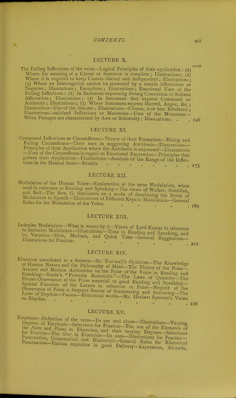 LECTURE X. t'AGB The Falling Inflections of the voice—Logical Principles of their application : (i) Where the meaning of a Clause or Sentence is complete ; Illustrations; (2) Where it is required to keep Clauses distinct and independent; Illustrations ; (3) Where an Interrogation cannot be answered by a simple Afifirmative or Negative ; Illustrations ; Exceptions ; Illustrations ; Emotional Uses of the Falling Inflections : (i) In Sentences expressing Strong Conviction or Solemn Affirmation; Illustrations; (2) In Sentences that express Command or Authority ; Illustrations ; (3) Where Sentences express Hatred, Anger, &c. • Illustrations—Use of the Staccato ; Illustrations—Climax, how best Rendered • Illustrations—subdued Inflections or Monotone—Uses of the Monotone- When Passages are characterised by Awe or Solemnity; Illustrations. . , 146 LECTURE XL Compound Inflections or Circumflexes—Theory of their Formation—Rising and Falling Circumflexes—Their uses in suggesting Antithesis—Illustrations— Pnnciples of their Application where the Antithesis is expressed—Illustrations —Uses of the Circumflexes in regard to Emotional Expression—Principles that govern their Application—Illustrations—Analysis of the Range of the Inflec- tions in the Musical Scale—Results. LECTURE XII. Modulation of the Iluman Voice—Explanation of the term Modulation when used m reference to Reading and Speaking-The views of Walker, Sheridan, and Bell-The Rev. G. Sandlands on a mode of developing the Sense of Modulation in Speech-Illustrations of Diff-erent Keys in Modulation-Genera Rules for the Modulation of the Voice. ^^eneiat LECTURE XIII. Imitative Moddation-What is meant by it-Views of Lord Karnes in reference o inn.tative Modulation-Illustrations-Time in Reading and Speakin' and Suslr::rrtr:cticf^-'^ ^^^^^ Tlme-Ge^ieral sl^gestionr.^ * • • ■ . LECTURE XIV. Elocution considered as a Science—Mr. Thelwall's Oninir.n<= Ti,» v 1 ^ of Human Nature and the Philosophy of S-The The;;^^^^^ Ancient and Modern Authorities on the Poise of the Voi./^n P r Speaking-Steele's «Prosodia Rationnlif Thl f Reading and LECTURE XV. Punctuation, Gramma icil Practice- 189 212 226