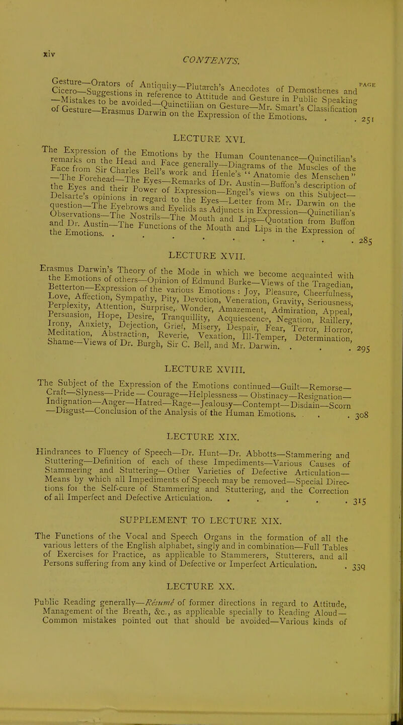 CONTENTS. So!::s?:glXnf °f Demosthenes and -Mistakes^ avo ded 'S, ° ^ ^'^^^ '^ ^'^'''^ Speaking PAGE 25' LECTURE XVI. ''ren.SrrnThelield frPac: Countenance-Quinctilian's Face fmrn S r Charts Bello w f^'^'fy-^'^^^^^^ of the Muscles of the -The rLhead f ^ ^^^  Anatomie des Menschen the Eyes and t^^^^^^ Austin-BufTon's description of nnpcfirvn Tk„ 17 1 , J; j-'ycb j^eiier irom Mr. JJarwin on the and Dr Ai.<;tin Thl tt • ^^^^^o^th and Lips—Quotation from Buflfon the Emotnf ^'^ Lips in the Expression of 285 LECTURE XVIL Erasmus Darwin's Theory of the Mode in which we become acquainted with the Emotions of others-Opinion of Edmund Burke-Views of Se Traced ^ Betterton-Expressionofthe various Emotions : Toy, PleasiL Cheerfults ' kTplW'^tv'AtSntio'Pt^' ^'^^',5-°''-' VeneJat^'on, Grlvi!y,'Sed'o^sn perplexity, Attention, Surprise,. Wonder, Amazement, Admiration ADneal Persuasion, Hope Desire, Tranquillity, Acquiescence, NegatS?'rfailleTv' Irony Anxiety Dejection, Griel, Misery, Despair, Fear, Terror Meditation, Abstraction, Reverie, Vexation, Ill-fempe;, Determ na on Shame-Views of Dr. Burgh, Sir C. Bell, and Mr. Darwin. . LECTURE XVIIL he Subject of the Expression of the Emotions continued—Guilt—Remorse- Craft—Slyness—Pride — Courage—Helplessness — Obstinacy—Resi<rnation— Indignation-Anger-Hatred-Rage-Jealousy-Contem pt-Disdain—Scorn —Disgust—Conclusion of the Analysis of the Human Emotions. LECTURE XIX. Hindrances to Fluency of Speech—Dr. Plunt—Dr. Abbotts—Stammerino- and Stuttering—Definition of each of these Impediments—Various Causes of Stammering and Stuttering—Other Varieties of Defective Articulation- Means by which all Impediments of Speech may be removed—Special Direc- tions foi the Self-cure of Stammering and Stuttering, and the Correction of all Imperfect and Defective Articulation. . . . SUPPLEMENT TO LECTURE XIX. The Functions of the Vocal and Speech Organs in the formation of all the various letters of the English alpliabet, singly and in combination—Full Tables of Exercises for Practice, as applicable to Stammerers, Stutterers, and ail Persons suffering from any kind of Defective or Imperfect Articulation, LECTURE XX. Public Reading generally—Restmi of former directions in regard to Attitude, Management of the Breath, &c., as applicable specially to Reading Aloud- Common mistakes pointed out that should be avoided—Various kinds of