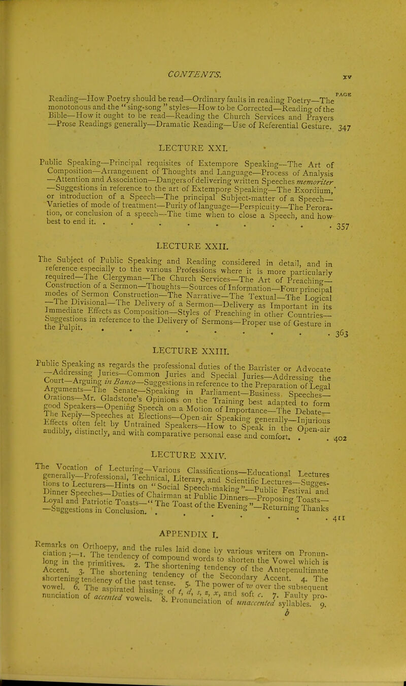 XV Reading—How Poetry should be read—Ordinary fauUs in reading Poetry—The monotonous and the sing-song styles—How to be Corrected—Reading of the Bible—How it ought to be read—Reading the Church Services and Prayers —Prose Readings generally—Dramatic Reading—Use of Referential Gesture. 347 LECTURE XXL Public Speaking—Principal requisites of Extempore Speaking—The Art of Composition—Arrangement of Thoughts and Language—Process of Analysis —Attention and Association—Dangers of delivering written Speeches memoriter —Suggestions in reference to the art of Extempore Speaking—The Exordium,* or introduction of a Speech—The principal Subject-matter of a Speech- Varieties of mode of treatment—Purity of language—Perspicuity—The Perora- tion, or conclusion of a speech—The time wlien to close a Speech, and how best to end it. ... , LECTURE XXIL The Subject of Public Speaking and Reading considered in detail and in reference especially to the various Professions where it is more particularly required—The Clergyman-The Church Services—The Art of Preaching- Construction of a Sermon—Thoughts-Sources of Information—Four principal £f. Sermon Construction-The Narrative-The Textual-The Logical T^^t^'r^^ r n ^'^'^-^ °^ I Sermon-Delivery as Important in its Immediate Effects as Composition—Styles of Preaching in other Countries- Suggestions in reference to the Delivery of Sermons-Proper use of Gesture in 363 LECTURE XXIIL Public Speaking as regards the professional duties of the Barrister or Advocate -Addressing Junes-Common Juries and Special Juries-Addressin- the Court-Arguing ^««..-Suggestions in reference to the Preparation of Leoal Arguments-The Senate-Speaking in Parliament-Business Speeches- Orations-Mr. Gladstone's Opinions on the Training best adapted to form good Speakers-Opening Speech on a Motion of Implrtance-The DebaVe- ^fflfElections-Open.air Speaking generallylw ous Effects often felt by Untrained Speakers—HoviT to SneL m L audibly, distinctly, and with compafative perslaT easetd comfort. P^' 402 LECTURE XXIV. -Suggestions '.fcoISl ^' i<>«»t»fth. Evemng-Ret^nfngn.^^ * • • • APPENDIX I. ''S;on;-x°?K;d:ncv^^^ ^f'^^ ^^'^^^ - P-- long in the primitive 2 1° ''^^ ^owel which is Accent. 3. Tl'' ^onenln J tLden r'of tS Se' f the Antepenultimate shortening tendency of the past tense ^. Tl ^^'^^^'^•■y Accent. 4. The vowel. I The aspirated hissij. of t ^ T V -^^sequent nunciation of accenled vowck P ' ' '• ^/^ '^^^ 7- Faulty pro- cemea voxels, b. Pronunciation of unaccented syllables. 9. b