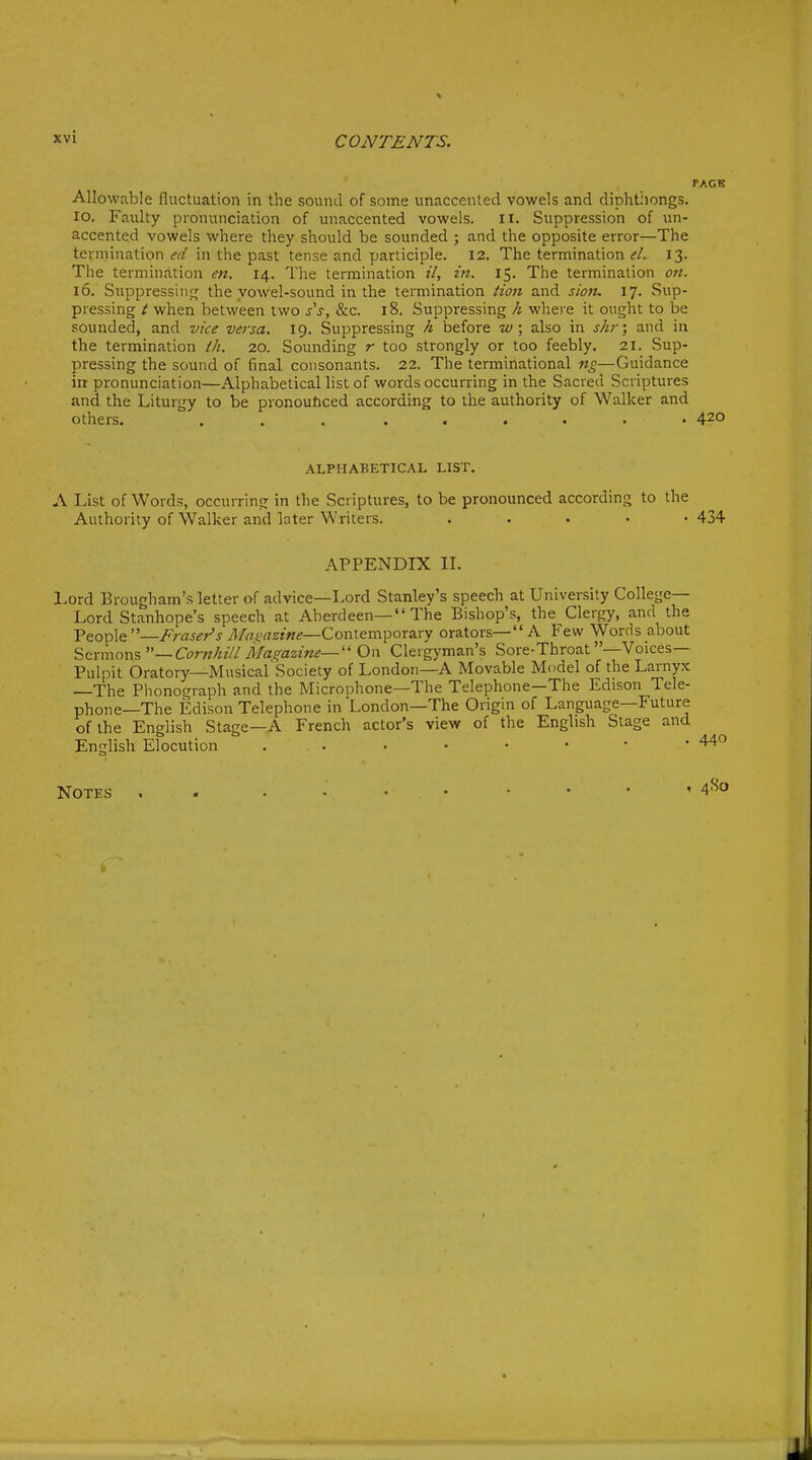 TAGK Allowable fluctuation in the sound of some unaccented vowels and diphthongs, lo. Faulty pronunciation of unaccented vowels. II. Suppression of un- accented vowels where they should be sounded ; and the opposite error—The termination i'^r' in the past tense and participle. 12. The termination <?/. 13. The termination e7t. 14. The termination il, in. 15. The termination on. 16. Suppressing^ the vowel-sound in the termination Hon and sion. 17. Sup- pressing t when between two j'j, &c. 18. Suppressing k where it ought to be sounded, and vice versa. 19. Suppressing h before w; also in shr; and in the termination th. 20. Sounding r too strongly or too feebly. 21. Sup- pressing the sound of final consonants. 22. The terminational ng—Guidance in pronunciation—Alphabetical list of words occurring in the Sacred Scriptures and the Liturgy to be pronouftced according to the authority of Walker and others. ... ...... 420 ALPHABETICAL LIST. A List of Words, occurring in the Scriptures, to be pronounced according to the Authority of Walker and later Writers. ..... 434 APPENDIX IL Lord Brougham's letter of advice—Lord Stanley's speech at University College- Lord Stanhope's speech at Aberdeen— The Bishop's, the Clergy, and the People —Fraser's i1/«t'rtzf«.?—Contemporary orators— A Few Words about ^m\\n'a%—Cornhill Magazine—On Clergyman's Sore-Throat -Voices- Pulpit Oratory—Musical Society of London—A Movable Model of the Larnyx —The Phonograph and the Microphone—The Telephone—The Edison Tele- phone—The Edison Telephone in London—The Origin of Language—Future of the English Stage—A French actor's view of the English Stage and English Elocution Notes . - 4^o