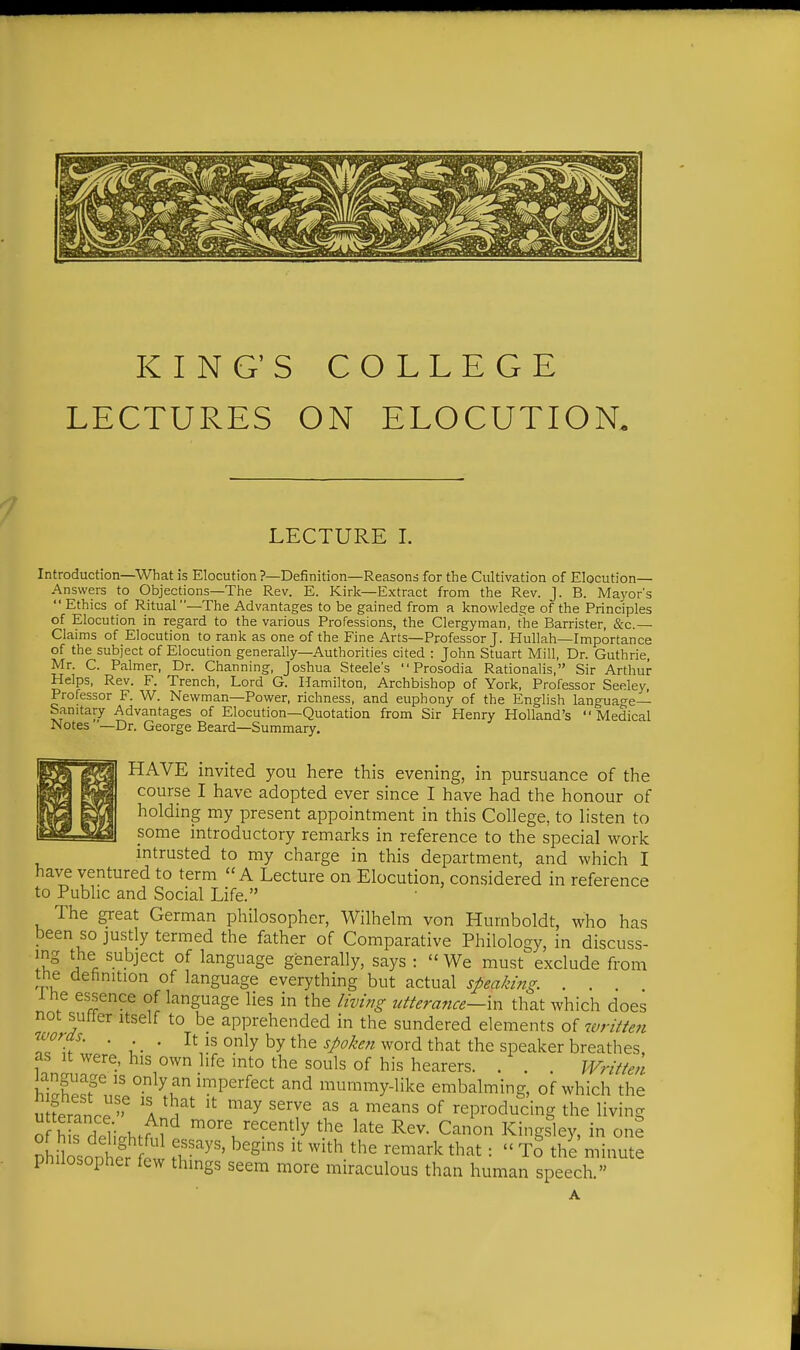 KING'S COLLEGE LECTURES ON ELOCUTION. LECTURE I. Introduction—^What is Elocution ?—Definition—Reasons for tlie Cultivation of Elocution— Answers to Objections—The Rev. E. Kirk—E.xtract from the Rev. J. B. Mayor's Ethics of Ritual—The Advantages to be gained from a knowledge of the Principles of Elocution in regard to the various Professions, the Clergyman, the Barrister, &c.— Claims of Elocution to rank as one of the Fine Arts—Professor J. Hullah—Importance of the subject of Elocution generally—Authorities cited : John Stuart Mill, Dr. Guthrie, Mr. C. Palmer, Dr. Channing, Joshua Steele's Prosodia Rationalis, Sir Arthur- Helps, Rev. F. Trench, Lord G. Hamilton, Archbishop of York, Professor Seeley, Professor F. W. Newman—Power, richness, and euphony of the English langua-e— Sanitary Advantages of Elocution—Quotation from Sir Henry Holland's Medical Notes '-Dr. George Beard—Summary. HAVE invited you here this evening, in pursuance of the course I have adopted ever since I have had the honour of holding my present appointment in this College, to listen to some introductory remarks in reference to the special work intrusted to my charge in this department, and which I have ventured to term A Lecture on Elocution, considered in reference to Public and Social Life. The great German philosopher, Wilhelm von Humboldt, who has been so justly termed the father of Comparative Philology, in discuss- ing the subject of language generally, says : We must exclude from tne definition of language everything but actual speaking. . . Ihe essence of language lies in the living utterance—in that which does not suffer itself to be apprehended in the sundered elements of writte7i u'oras. . . It IS only by the j/^^'^^;/word that the speaker breathes, as It were, his own life into the souls of his hearers. . . . Written ^^ mummy-like embalming, of which the u feranrr'' 'I Y '''''^ ^^'^^ '^^^ °^ reproducing the living o h s deTi.ht^^ more recently the late Rev. Canon Kingsley, in one DhUosonher 1 ^'S^' ^^'^ '^'^'^ that: To the minute philosopher few things seem more miraculous than human speech. A