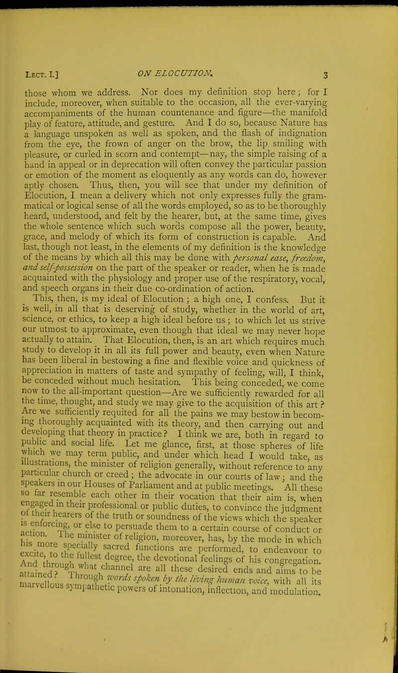 those whom we address. Nor does my definition stop here; for I include, moreover, when suitable to the occasion, all the ever-varying accompaniments of the human countenance and figure—the manifold play of feature, attitude, and gesture. And I do so, because Nature has a language unspoken as well as spoken, and the flash of indignation from the eye, the frown of anger on the brow, the lip smiling with pleasure, or curled in scorn and contempt—nay, the simple raising of a hand in appeal or in deprecation will often convey the particular passion or emotion of the moment as eloquently as any words can do, however aptly chosen. Thus, then, you will see that under my definition of Elocution, I mean a delivery which not only expresses fully the gram- matical or logical sense of all the words employed, so as to be thoroughly heard, understood, and felt by the hearer, but, at the same time, gives the whole sentence which such words compose all the power, beauty, grace, and melody of which its form of construction is capable. And last, though not least, in the elements of my definition is the knowledge of the means by which all this may be done with personal ease, freedom, and self-possession on the part of the speaker or reader, when he is made acquainted with the physiology and proper use of the respiratory, vocal, and speech organs in their due co-ordination of action. This, then, is my ideal of Elocution ; a high one, I confess. But it is well, in all that is deserving of study, whether in the world of art, science, or ethics, to keep a high ideal before us; to which let us strive our utmost to approximate, even though that ideal we may never hope actually to attain. That Elocution, then, is an art which requires much study to develop it in all its full power and beauty, even when Nature has been liberal in bestowing a fine and flexible voice and quickness of appreciation in matters of taste and sympathy of feeling, will, I think, be conceded without much hesitation. This being conceded, we come now to the all-important question—Are we sufficiently rewarded for all the tmie, thought, and study we may give to the acquisition of this art ? Are we sufficiently requited for all the pains we may bestow in becom- ing thoroughly acquainted with its theory, and then carrying out and developmg that theory in practice ? I think we are, both in regard to public and social life. Let me glance, first, at those spheres of life which we may term public, and under which head I would take as Illustrations, the minister of religion generally, without reference to 'any particular church or creed; the advocate in our courts of law; and the speakers in our Houses of Parliament and at public meetings. All these so lar resemble each other in their vocation that their aim is, when engaged m their professional or public duties, to convince the judgment pt their hearers of the truth or soundness of the views which the speaker ntfillnnl.' °' ^° persuade them to a certain course of conduct or hirmnr. ^'If °^ ^^^'S'^' ^^^-eover, has, by the mode in which eicitT to th^1 ^ functions are performed, to endeavour to . A nH V f }^''^ ^^S'^^' ^^'^ devotional feelings of his congregation attained? Th''^'^''!?^ '^''^ ^''^'^^ ^^^^^afn'? to be nmrvelloussvmr.'lf r^^^^ ^^^^h all its marvellous sympathetic powers of intonation, inflection, and modulation.