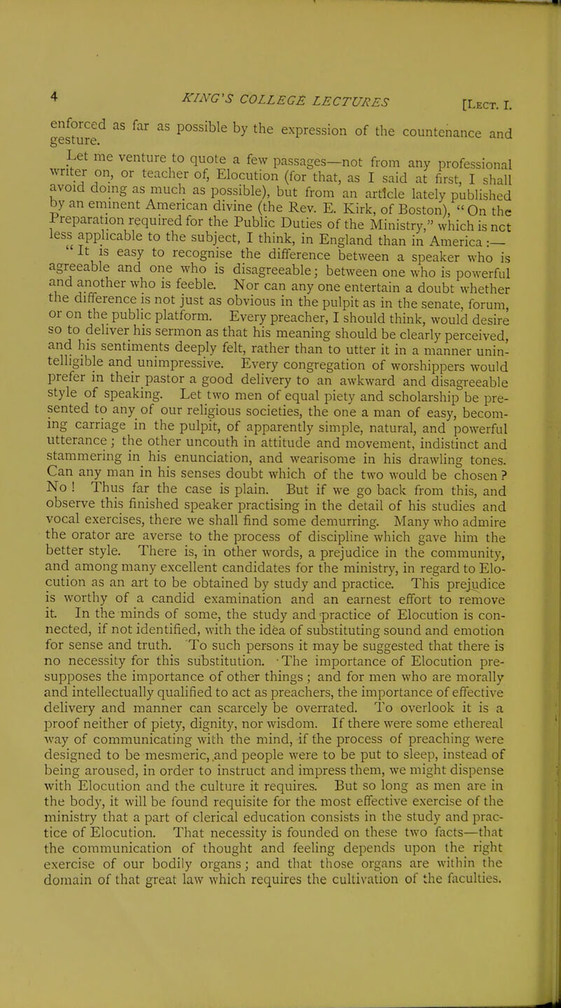 gett'ure'^ ^'^ expression of the countenance and Let me venture to quote a few passages—not from any professional writer on, or teacher of, Elocution (for that, as I said at first, I shall avoid doing as much as possible), but from an article lately published by an eminent American divine (the Rev. E. Kirk, of Boston), On the Preparation required for the Public Duties of the Ministry, which is net less applicable to the subject, I think, in England than in America :— It is easy to recognise the difference between a speaker who is agreeable and one who is disagreeable; between one who is powerful and another who is feeble. Nor can any one entertain a doubt whether the difference is not just as obvious in the pulpit as in the senate, forum or on the public platform. Every preacher, I should think, would desire so to deliver his sermon as that his meaning should be clearly perceived, and his sentiments deeply felt, rather than to utter it in a manner unin- telligible and unimpressive. Every congregation of worshippers would prefer in their pastor a good delivery to an awkward and disagreeable style of speaking. Let two men of equal piety and scholarship be pre- sented to any of our religious societies, the one a man of easy, becom- ing carriage in the pulpit, of apparently simple, natural, and powerful utterance; the other uncouth in attitude and movement, indistinct and stammering in^ his enunciation, and wearisome in his drawling tones. Can any man in his senses doubt which of the two would be chosen ? No ! Thus far the case is plain. But if we go back from this, and observe this finished speaker practising in the detail of his studies and vocal exercises, there we shall find some demurring. Many who admire the orator are averse to the process of discipline which gave him the better style. There is, in other words, a prejudice in the community, and among many excellent candidates for the ministry, in regard to Elo- cution as an art to be obtained by study and practice. This prejudice is worthy of a candid examination and an earnest effort to remove it. In the minds of some, the study and practice of Elocution is con- nected, if not identified, with the idea of substituting sound and emotion for sense and truth. To such persons it may be suggested that there is no necessity for this substitution. • The importance of Elocution pre- supposes the importance of other things ; and for men who are morally and intellectually qualified to act as preachers, the importance of effective delivery and manner can scarcely be overrated. To overlook it is a proof neither of piety, dignity, nor wisdom. If there were some ethereal way of communicating with the mind, if the process of preaching were designed to be mesmeric, .and people were to be put to sleep, instead of being aroused, in order to instruct and impress them, we might dispense with Elocution and the culture it requires. But so long as men are in the body, it will be found requisite for the most effective exercise of the ministry that a part of clerical education consists in the study and prac- tice of Elocution. That necessity is founded on these two facts—that the communication of thought and feeling depends upon the right exercise of our bodily organs; and that those organs are within the domain of that great law which requires the cultivation of the faculties.
