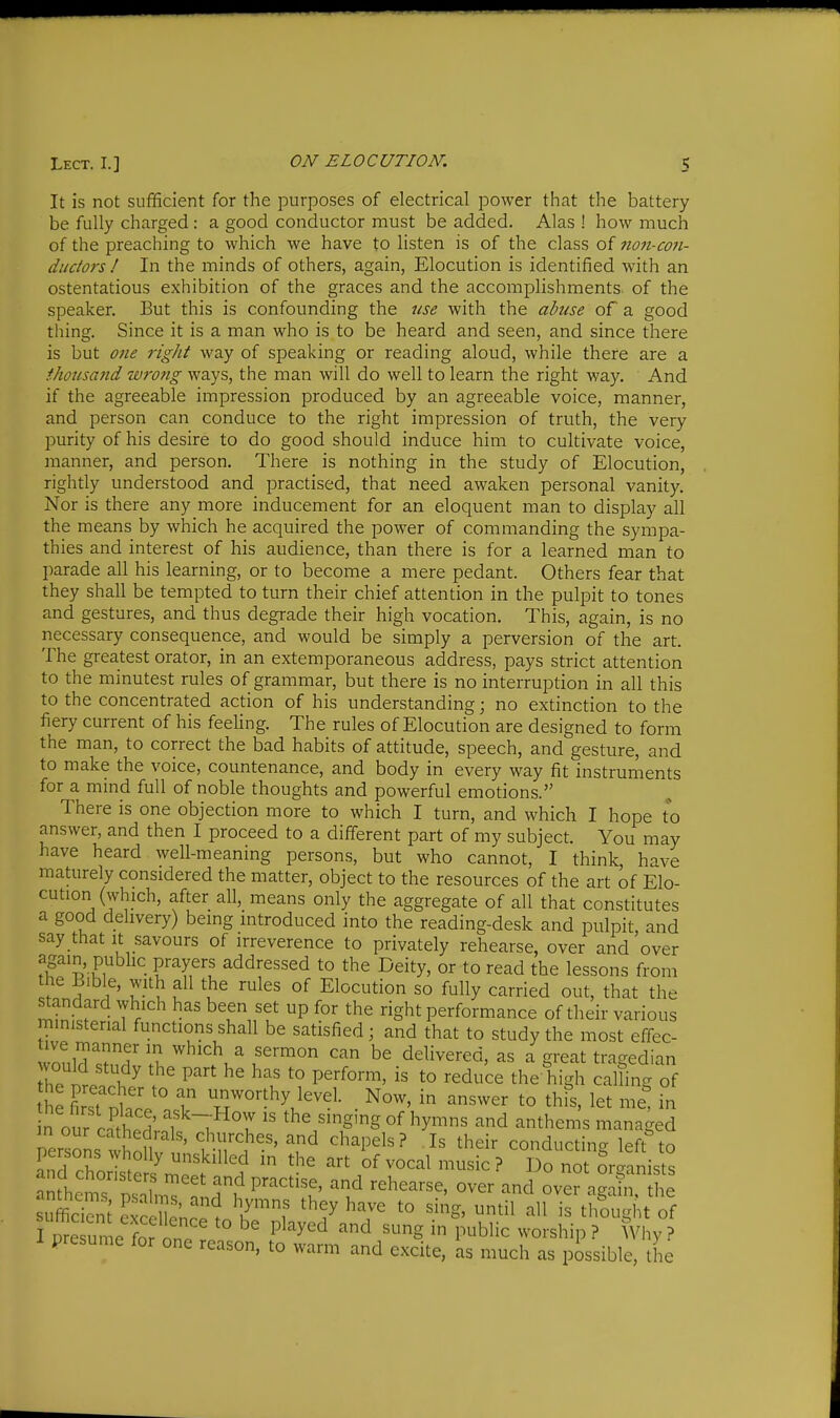It is not sufficient for the purposes of electrical power that the battery be fully charged : a good conductor must be added. Alas ! how much of the preaching to which we have to listen is of the class of tio7i-co7i- ductors ! In the minds of others, again, Elocution is identified with an ostentatious exhibition of the graces and the accomplishments of the speaker. But this is confounding the use with the abuse of a good thing. Since it is a man who is to be heard and seen, and since there is but one right way of speaking or reading aloud, while there are a ihousarid turong ways, the man will do well to learn the right way. And if the agreeable impression produced by an agreeable voice, manner, and person can conduce to the right impression of truth, the very jDurity of his desire to do good should induce him to cultivate voice, manner, and person. There is nothing in the study of Elocution, rightly understood and practised, that need awaken personal vanity. Nor is there any more inducement for an eloquent man to display all the means by which he acquired the power of commanding the sympa- thies and interest of his audience, than there is for a learned man to parade all his learning, or to become a mere pedant. Others fear that they shall be tempted to turn their chief attention in the pulpit to tones and gestures, and thus degrade their high vocation. This, again, is no necessary consequence, and would be simply a perversion of the art. The greatest orator, in an extemporaneous address, pays strict attention to the minutest rules of grammar, but there is no interruption in all this to the concentrated action of his understanding; no extinction to the fiery current of his feeling. The rules of Elocution are designed to form the man, to correct the bad habits of attitude, speech, and gesture, and to make the voice, countenance, and body in every way fit instruiiients for a mind full of noble thoughts and powerful emotions. There is one objection more to which I turn, and which I hope to answer, and then I proceed to a different part of my subject. You may have heard well-meaning persons, but who cannot, I think have maturely considered the matter, object to the resources of the art of Elo- cution (which, after all, means only the aggregate of all that constitutes a good delivery) being introduced into the reading-desk and pulpit and say that it savours of irreverence to privately rehearse, over and over fF'?.'fi • F'T'f ^dd^essed to the Deity, or to read the lessons from the Lible, with all the rules of Elocution so fully carried out, that the standard which has been set up for the right performance of their various ministerial functions shall be satisfied; and that to study the most effec- ^oXx^ulZ ''^'^'^ f'™^'' delivered, as a great tragedian he niti?^ . ' P''' '° P''^°''^^' to reduce the'high calling of Se SnW -r H5^^°^^hy level. _ Now, in answer to this, let me^ in n our cSwi' ^5 the ^^g'g of hymns and anthems managed ersons wSoHvt' vmI'^'' ^^^^^^ their conducting left^o JnrlTo . ^ unskilled in the art of vocal music? Do not oraanists anfhems'n'lmT'' ^'^^'t' ove? agSi , he silcicnt c ' Sen;;?! K^'''f *° ^^il all is thought of TprSun e for ono ' ° f^^^ ''^^ 'S ^ P^^blic worship ? Why ? presume for one reason, to warm and excite, as much as possible, the
