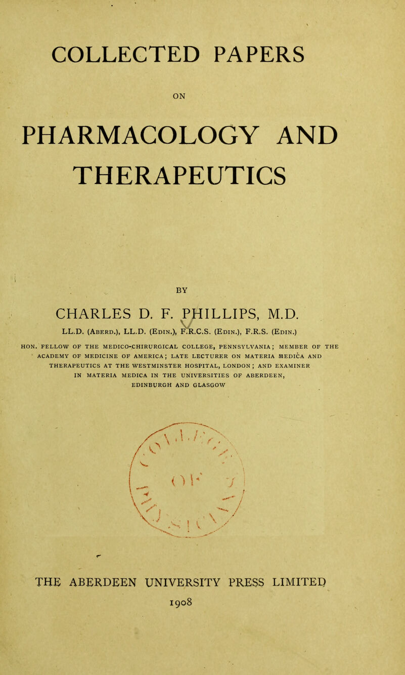 ON PHARMACOLOGY AND THERAPEUTICS LL.D. (Aberd.), LL.D. (Edin.), .C.S. (Edin.), F.R.S. (Edin.) HON. FELLOW OF THE MEDICO-CHIRURGICAL COLLEGE, PENNSYLVANIA; MEMBER OF THE 1 ACADEMY OF MEDICINE OF AMERICA; LATE LECTURER ON MATERIA MEDICA AND THERAPEUTICS AT THE WESTMINSTER HOSPITAL, LONDON ; AND EXAMINER IN MATERIA MEDICA IN THE UNIVERSITIES OF ABERDEEN, EDINBURGH AND GLASGOW THE ABERDEEN UNIVERSITY PRESS LIMITED 1908 BY