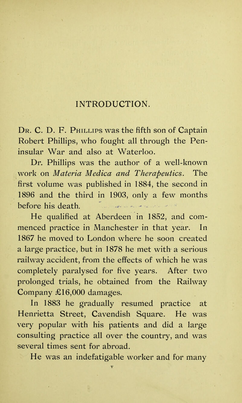INTRODUCTION. Dr. C. D. F. Phillips was the fifth son of Captain Robert Phillips, who fought all through the Pen- insular War and also at Waterloo. Dr. Phillips was the author of a well-known work on Materia Medica and Therapeutics. The first volume was published in 1884, the second in 1896 and the third in 1903, only a few months before his death. ^ - - ■- He qualified at Aberdeen in 1852, and com- menced practice in Manchester in that year. In 1867 he moved to London where he soon created a large practice, but in 1878 he met with a serious railway accident, from the effects of which he was completely paralysed for five years. After two prolonged trials, he obtained from the Railway Company £16,000 damages. In 1883 he gradually resumed practice at Henrietta Street, Cavendish Square. He was very popular with his patients and did a large consulting practice all over the country, and was several times sent for abroad. He was an indefatigable worker and for many